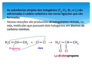  As substâncias simples dos halogénios (F2, Cl2, Br2 e I2) são
adicionadas à cadeia carbónica nas novas ligações que são
formadas.
 Nessas reacções são produzidos di-halogenetos vicinais, ou
seja, moléculas que possuem dois halogénios em átomos de
carbono vizinhos.
H2C ═ CH─ CH3 + Cl ─ Cl → H2C ─ CH─ CH3
│ │
Cl Cl
1,2 di-cloropropano
Propeno cloro
 