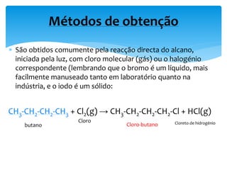  São obtidos comumente pela reacção directa do alcano,
iniciada pela luz, com cloro molecular (gás) ou o halogénio
correspondente (lembrando que o bromo é um líquido, mais
facilmente manuseado tanto em laboratório quanto na
indústria, e o iodo é um sólido:
Métodos de obtenção
CH3-CH2-CH2-CH3 + Cl2(g) → CH3-CH2-CH2-CH2-Cl + HCl(g)
Cloro-butanobutano
Cloro Cloreto de hidrogénio
 