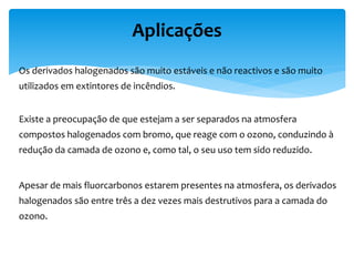 Os derivados halogenados são muito estáveis e não reactivos e são muito
utilizados em extintores de incêndios.
Existe a preocupação de que estejam a ser separados na atmosfera
compostos halogenados com bromo, que reage com o ozono, conduzindo à
redução da camada de ozono e, como tal, o seu uso tem sido reduzido.
Apesar de mais fluorcarbonos estarem presentes na atmosfera, os derivados
halogenados são entre três a dez vezes mais destrutivos para a camada do
ozono.
Aplicações
 