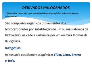 São compostos orgânicos provenientes dos
hidrocarbonetos por substituição de um ou mais átomos de
Hidrogênio na cadeia carbônica por um ou mais átomos de
Halogênios.
Halogênios:
nome dado aos elementos químicos Flúor, Cloro, Bromo
e Iodo.
DERIVADOS HALOGENADOS
(São também conhecidos como haletos ou halogenetos orgânicos ou hidrocarbonetos
halogenados):
 