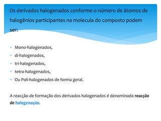  Mono-halogenados,
 di-halogenados,
 tri-halogenados,
 tetra-halogenados,
 Ou Poli-halogenados de forma geral.
A reacção de formação dos derivados halogenados é denominada reacção
de halogenação.
Os derivados halogenados conforme o número de átomos de
halogênios participantes na molecula do composto podem
ser:
 
