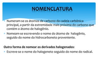  Numeram-se os átomos de carbono da cadeia carbônica
principal, a partir da extremidade mais próxima do carbono que
contém o átomo de halogênio.
 Nomeam-se escrevendo o nome do átomo de halogênio,
seguido do nome do hidrocarboneto proveniente.
Outra forma de nomear os derivados halogenados:
 Escreve-se o nome do halogeneto seguido do nome do radical.
NOMENCLATURA
 