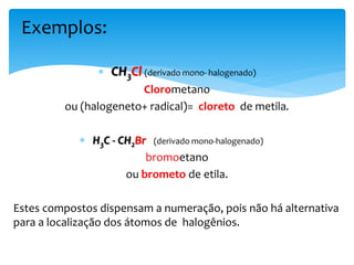  CH3Cl (derivado mono- halogenado)
Clorometano
ou (halogeneto+ radical)= cloreto de metila.
 H3C - CH2Br (derivado mono-halogenado)
bromoetano
ou brometo de etila.
Estes compostos dispensam a numeração, pois não há alternativa
para a localização dos átomos de halogênios.
Exemplos:
 