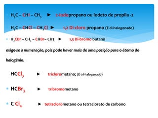  H3C – CHI – CH3 ► 2-Iodopropano ou iodeto de propila -2
 H3C – CHCl – CH2Cl ► 1,2 Di-cloro propano (É di-halogenado)
 H2CBr – CH2 – CHBr– CH3 ► 1,3 Di-bromo butano
exige-se a numeração, pois pode haver mais de uma posição para o átomo do
halogênio.
HCCl3 ► triclorometano; (É tri-halogenado)
 HCBr3 ► tribromometano
 C Cl4 ► tetraclorometano ou tetracloreto de carbono
 