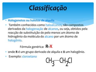  Halogenetos ou haletos de alquila
 Também conhecidos como haloalcanos, são compostos
derivados da halogenação de alcanos, ou seja, obtidos pela
reacção de substituição de pelo menos um átomo de
hidrogênio da molécula do alcano por um átomo de
halogênio.
Fórmula genérica: R-X
 onde R é um grupo derivado de alquila e X um halogênio.
 Exemplo: cloroetano
Classificação
 