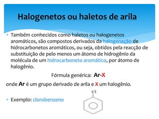  Também conhecidos como haletos ou halogenetos
aromáticos, são compostos derivados da halogenação de
hidrocarbonetos aromáticos, ou seja, obtidos pela reacção de
substituição de pelo menos um átomo de hidrogênio da
molécula de um hidrocarboneto aromático, por átomo de
halogênio.
Fórmula genérica: Ar-X
onde Ar é um grupo derivado de arila e X um halogênio.
 Exemplo: clorobenzeno
Halogenetos ou haletos de arila
 