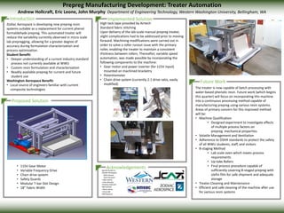 Introduction
Prepreg Manufacturing Development: Treater Automation
Andrew Hollcraft, Eric Leone, John Murphy Department of Engineering Technology, Western Washington University, Bellingham, WA
Implemented Solution
Proposed Solution
Future Work
AcknowledgementsSpecial thanks to
•Zodiac Aerospace:
Mark Harper
Kevin Bussard
• Kalin Karich
• John Murphy
•Andrew Hollcraft
•Bill Karman
• Steve James
• Vince Hill
•Will Rasnack
• 115V Gear Motor
• Variable Frequency Drive
• Chain drive system
• Safety Guards
• Modular T-bar Slot Design
• 18” Fabric Width
Zodiac Aerospace is developing new prepreg resin
systems suitable as a replacement for current phenol
formaldehyde prepreg. This automated treater will
reduce the variability currently observed in micro scale
lab prepregging, allowing for a greater degree of
accuracy during formulation characterization and
process optimization.
Student Benefit:
• Deeper understanding of a current industry standard
process not currently available at WWU
• Custom resin formulation and characterization
• Readily available prepreg for current and future
student use
Washington Aerospace Benefit:
• Local source of engineers familiar with current
composite technologies The treater is now capable of batch processing with
water-based phenolic resin. Future work (which begins
this quarter) will focus on incorporating this machine
into a continuous processing method capable of
manufacturing prepreg using various resin systems.
Areas of primary concern for this improved method
will be:
• Machine Qualification
• Designed experiment to investigate effects
of multiple process factors on
prepreg mechanical properties
• Volatile Management and Ventilation
• Adherence to OSHA standards to protect the safety
of all WWU students, staff, and visitors
• B-staging Method
• Lab scale oven which meets process
requirements
• Up-take Rollers
• Final process procedure capable of
sufficiently covering B-staged prepreg with
olefin film for safe shipment and adequate
storage
• Treater Cleaning and Maintenance
• Efficient and safe cleaning of the machine after use
for various resin systems
High tack tape provided by Airtech
Standard fabric stitching
Upon delivery of the lab-scale manual prepreg treater,
slight complications had to be addressed prior to moving
forward. Machining modifications were carried out in
order to solve a roller runout issue with the primary
roller, enabling the treater to maintain a consistent
thickness between rollers. Thereafter, variable speed
automation, was made possible by incorporating the
following components to the machine:
• Gear motor and power inverter (for 115V input)
mounted on machined bracketry
• Potentiometer
• Chain drive system (currently 2:1 drive ratio, easily
modified)
 