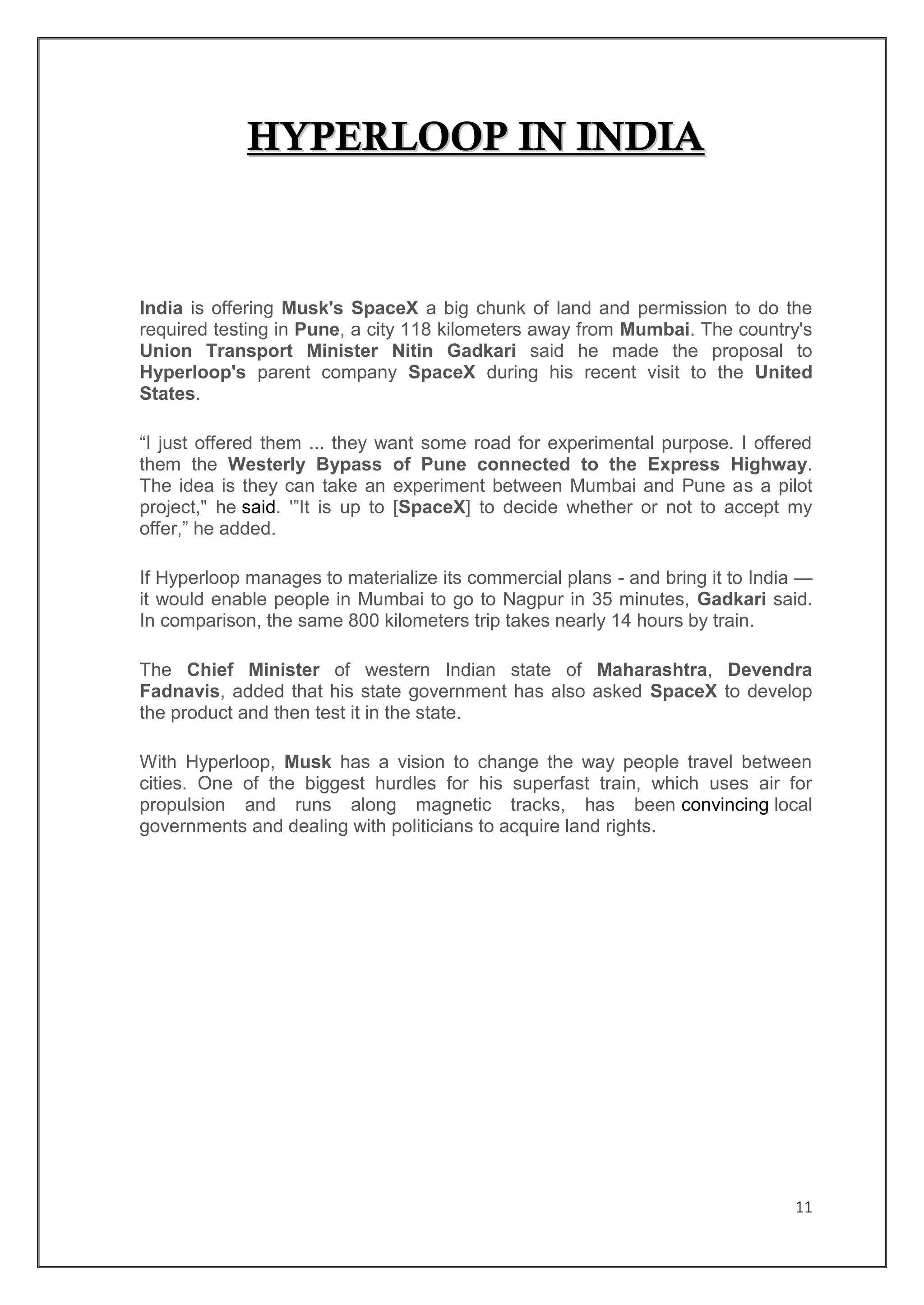 11
HHYYPPEERRLLOOOOPP IINN IINNDDIIAA
India is offering Musk's SpaceX a big chunk of land and permission to do the
required testing in Pune, a city 118 kilometers away from Mumbai. The country's
Union Transport Minister Nitin Gadkari said he made the proposal to
Hyperloop's parent company SpaceX during his recent visit to the United
States.
“I just offered them ... they want some road for experimental purpose. I offered
them the Westerly Bypass of Pune connected to the Express Highway.
The idea is they can take an experiment between Mumbai and Pune as a pilot
project," he said. '”It is up to [SpaceX] to decide whether or not to accept my
offer,” he added.
If Hyperloop manages to materialize its commercial plans - and bring it to India —
it would enable people in Mumbai to go to Nagpur in 35 minutes, Gadkari said.
In comparison, the same 800 kilometers trip takes nearly 14 hours by train.
The Chief Minister of western Indian state of Maharashtra, Devendra
Fadnavis, added that his state government has also asked SpaceX to develop
the product and then test it in the state.
With Hyperloop, Musk has a vision to change the way people travel between
cities. One of the biggest hurdles for his superfast train, which uses air for
propulsion and runs along magnetic tracks, has been convincing local
governments and dealing with politicians to acquire land rights.
 