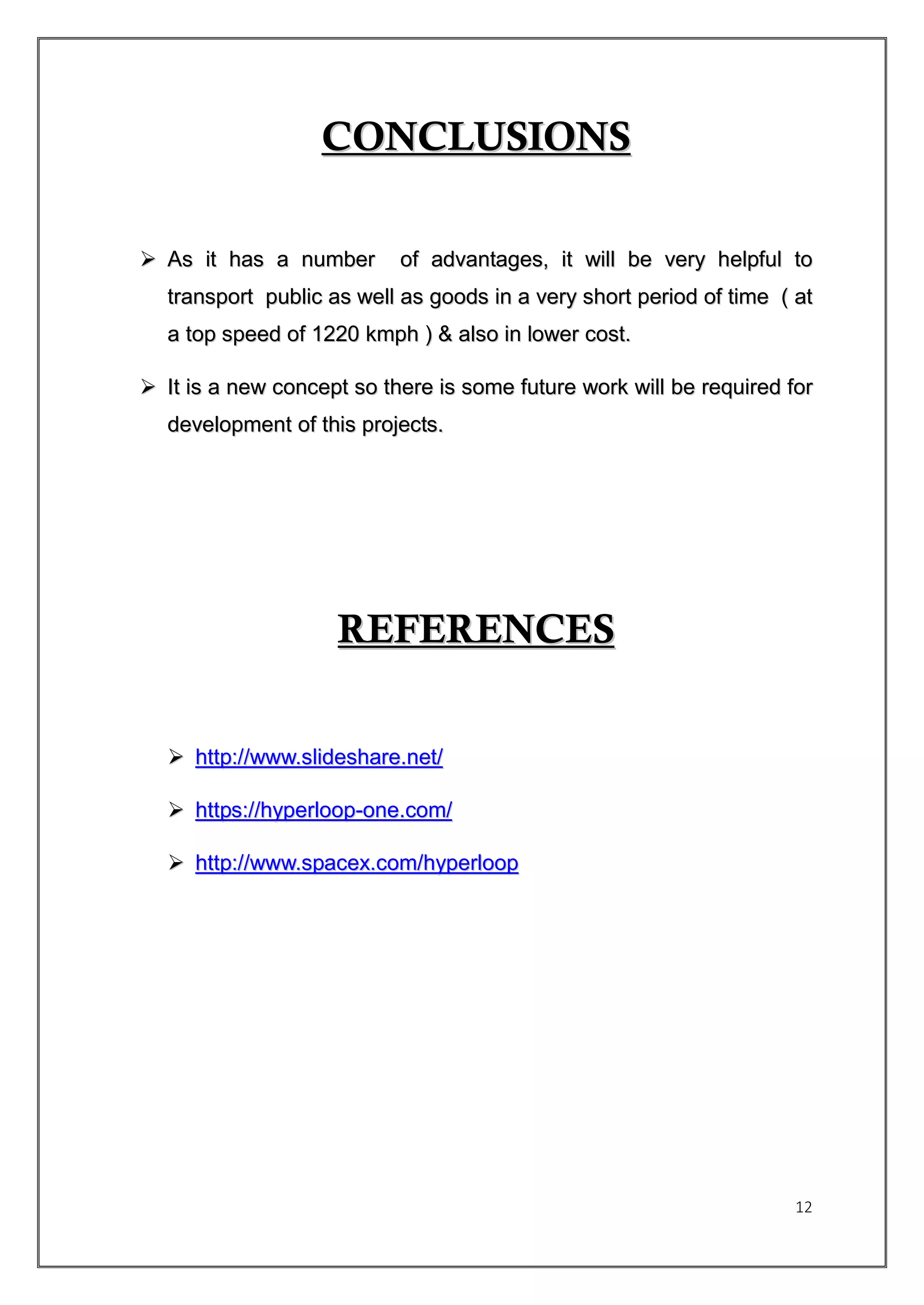 12
CCOONNCCLLUUSSIIOONNSS
 AAss iitt hhaass aa nnuummbbeerr ooff aaddvvaannttaaggeess,, iitt wwiillll bbee vveerryy hheellppffuull ttoo
ttrraannssppoorrtt ppuubblliicc aass wweellll aass ggooooddss iinn aa vveerryy sshhoorrtt ppeerriioodd ooff ttiimmee (( aatt
aa ttoopp ssppeeeedd ooff 11222200 kkmmpphh )) && aallssoo iinn lloowweerr ccoosstt..
 IItt iiss aa nneeww ccoonncceepptt ssoo tthheerree iiss ssoommee ffuuttuurree wwoorrkk wwiillll bbee rreeqquuiirreedd ffoorr
ddeevveellooppmmeenntt ooff tthhiiss pprroojjeeccttss..
RREEFFEERREENNCCEESS
 hhttttpp::////wwwwww..sslliiddeesshhaarree..nneett//
 hhttttppss::////hhyyppeerrlloooopp--oonnee..ccoomm//
 hhttttpp::////wwwwww..ssppaacceexx..ccoomm//hhyyppeerrlloooopp
 