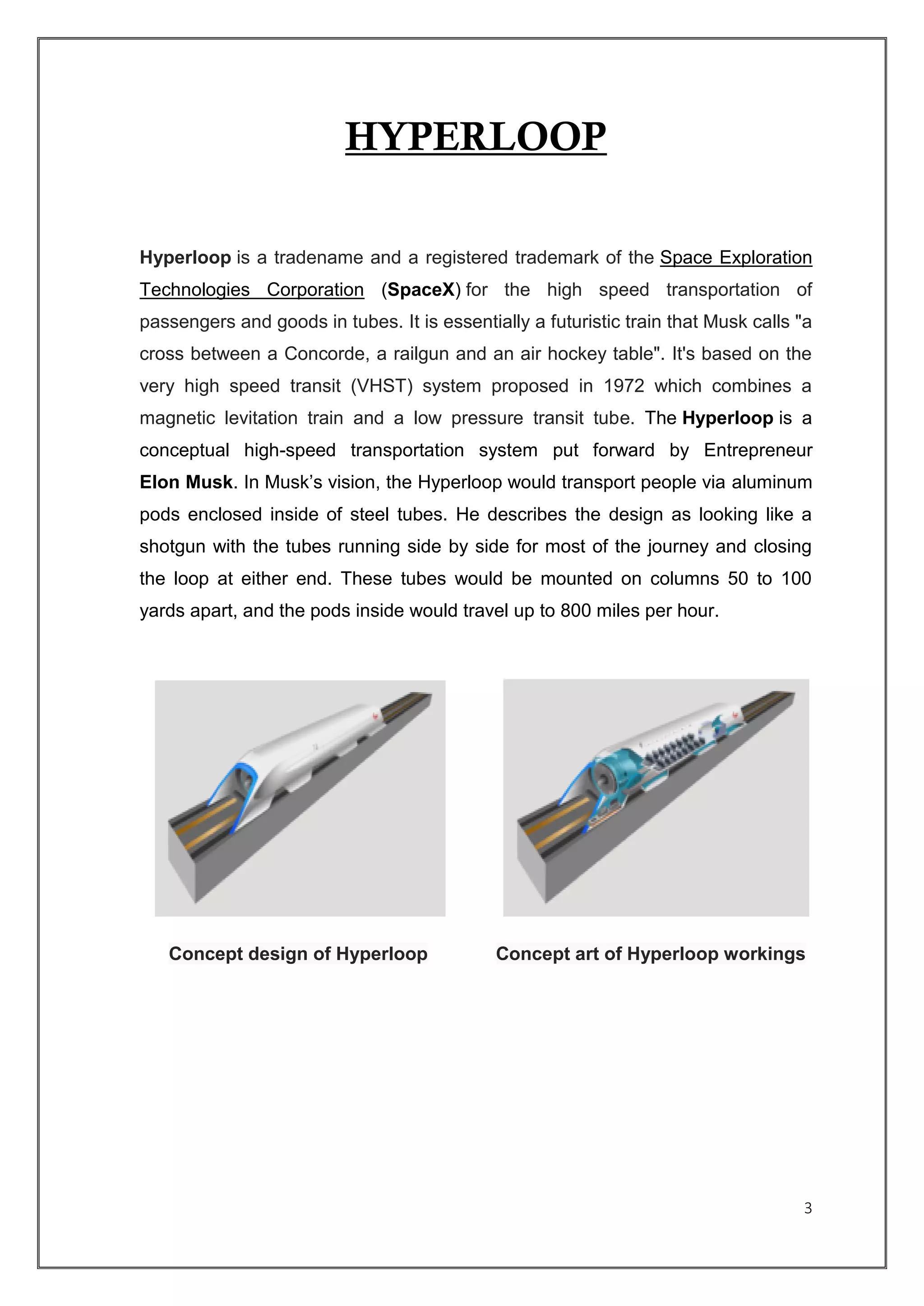 3
HYPERLOOP
Hyperloop is a tradename and a registered trademark of the Space Exploration
Technologies Corporation (SpaceX) for the high speed transportation of
passengers and goods in tubes. It is essentially a futuristic train that Musk calls "a
cross between a Concorde, a railgun and an air hockey table". It's based on the
very high speed transit (VHST) system proposed in 1972 which combines a
magnetic levitation train and a low pressure transit tube. The Hyperloop is a
conceptual high-speed transportation system put forward by Entrepreneur
Elon Musk. In Musk’s vision, the Hyperloop would transport people via aluminum
pods enclosed inside of steel tubes. He describes the design as looking like a
shotgun with the tubes running side by side for most of the journey and closing
the loop at either end. These tubes would be mounted on columns 50 to 100
yards apart, and the pods inside would travel up to 800 miles per hour.
Concept design of Hyperloop Concept art of Hyperloop workings
 