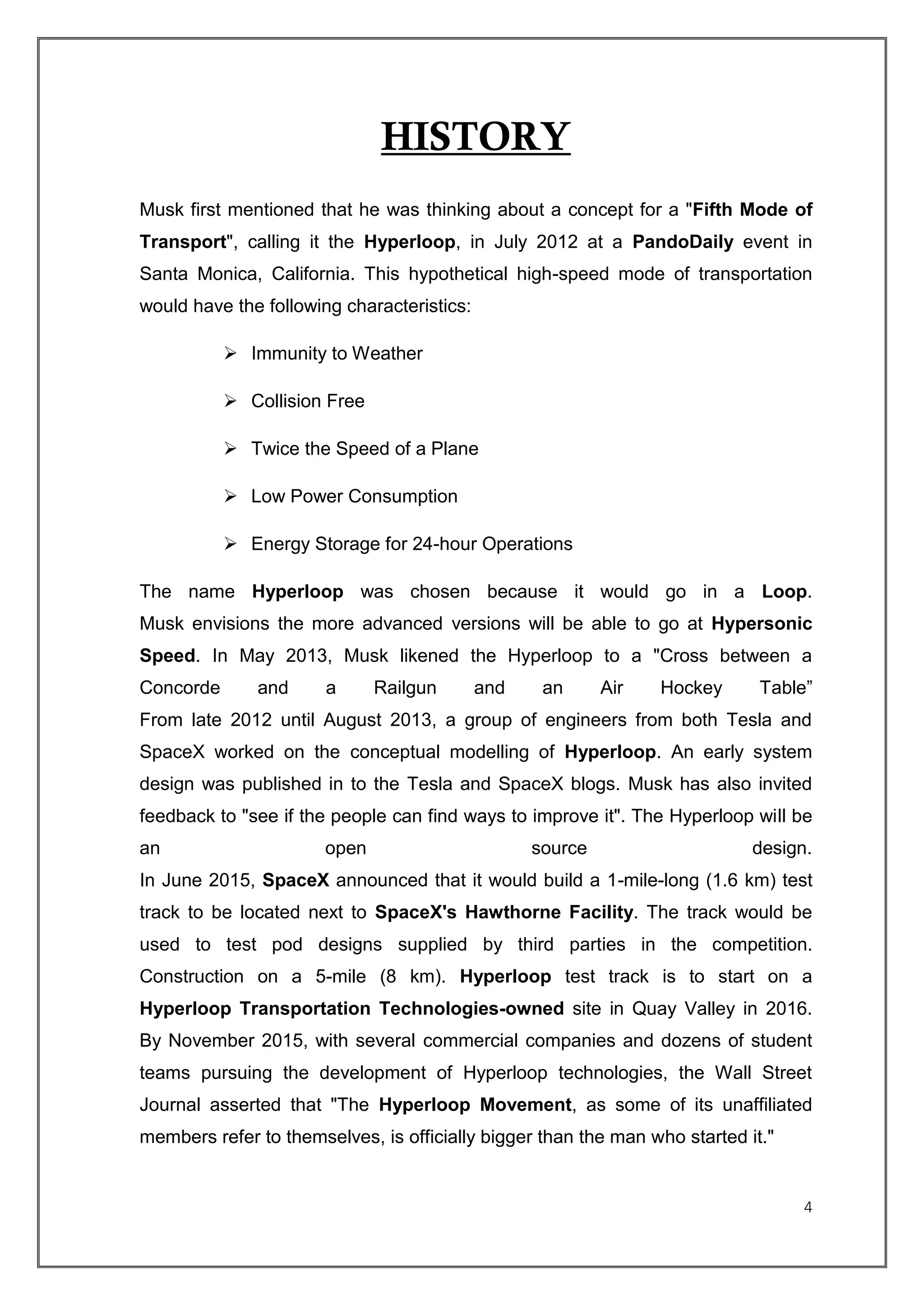 4
HISTORY
Musk first mentioned that he was thinking about a concept for a "Fifth Mode of
Transport", calling it the Hyperloop, in July 2012 at a PandoDaily event in
Santa Monica, California. This hypothetical high-speed mode of transportation
would have the following characteristics:
 Immunity to Weather
 Collision Free
 Twice the Speed of a Plane
 Low Power Consumption
 Energy Storage for 24-hour Operations
The name Hyperloop was chosen because it would go in a Loop.
Musk envisions the more advanced versions will be able to go at Hypersonic
Speed. In May 2013, Musk likened the Hyperloop to a "Cross between a
Concorde and a Railgun and an Air Hockey Table”
From late 2012 until August 2013, a group of engineers from both Tesla and
SpaceX worked on the conceptual modelling of Hyperloop. An early system
design was published in to the Tesla and SpaceX blogs. Musk has also invited
feedback to "see if the people can find ways to improve it". The Hyperloop will be
an open source design.
In June 2015, SpaceX announced that it would build a 1-mile-long (1.6 km) test
track to be located next to SpaceX's Hawthorne Facility. The track would be
used to test pod designs supplied by third parties in the competition.
Construction on a 5-mile (8 km). Hyperloop test track is to start on a
Hyperloop Transportation Technologies-owned site in Quay Valley in 2016.
By November 2015, with several commercial companies and dozens of student
teams pursuing the development of Hyperloop technologies, the Wall Street
Journal asserted that "The Hyperloop Movement, as some of its unaffiliated
members refer to themselves, is officially bigger than the man who started it."
 