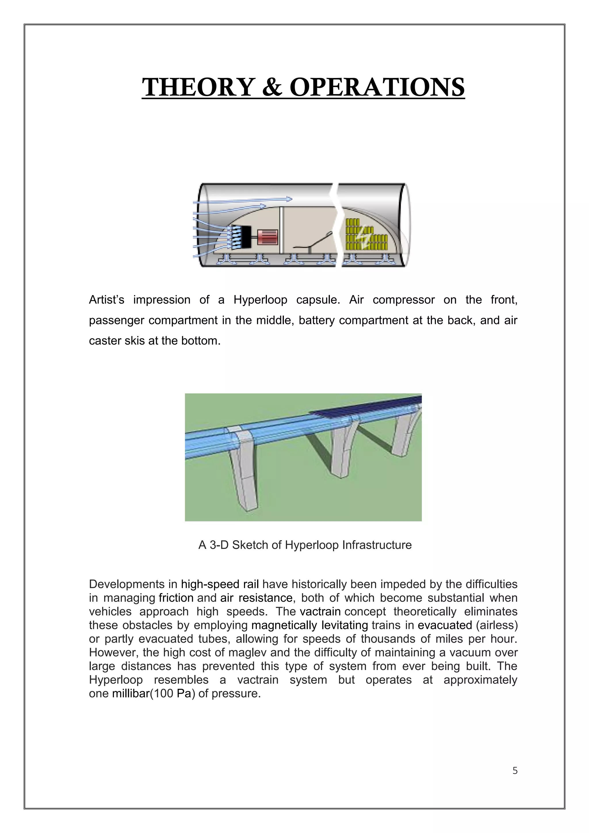 5
THEORY & OPERATIONS
Artist’s impression of a Hyperloop capsule. Air compressor on the front,
passenger compartment in the middle, battery compartment at the back, and air
caster skis at the bottom.
A 3-D Sketch of Hyperloop Infrastructure
Developments in high-speed rail have historically been impeded by the difficulties
in managing friction and air resistance, both of which become substantial when
vehicles approach high speeds. The vactrain concept theoretically eliminates
these obstacles by employing magnetically levitating trains in evacuated (airless)
or partly evacuated tubes, allowing for speeds of thousands of miles per hour.
However, the high cost of maglev and the difficulty of maintaining a vacuum over
large distances has prevented this type of system from ever being built. The
Hyperloop resembles a vactrain system but operates at approximately
one millibar(100 Pa) of pressure.
 