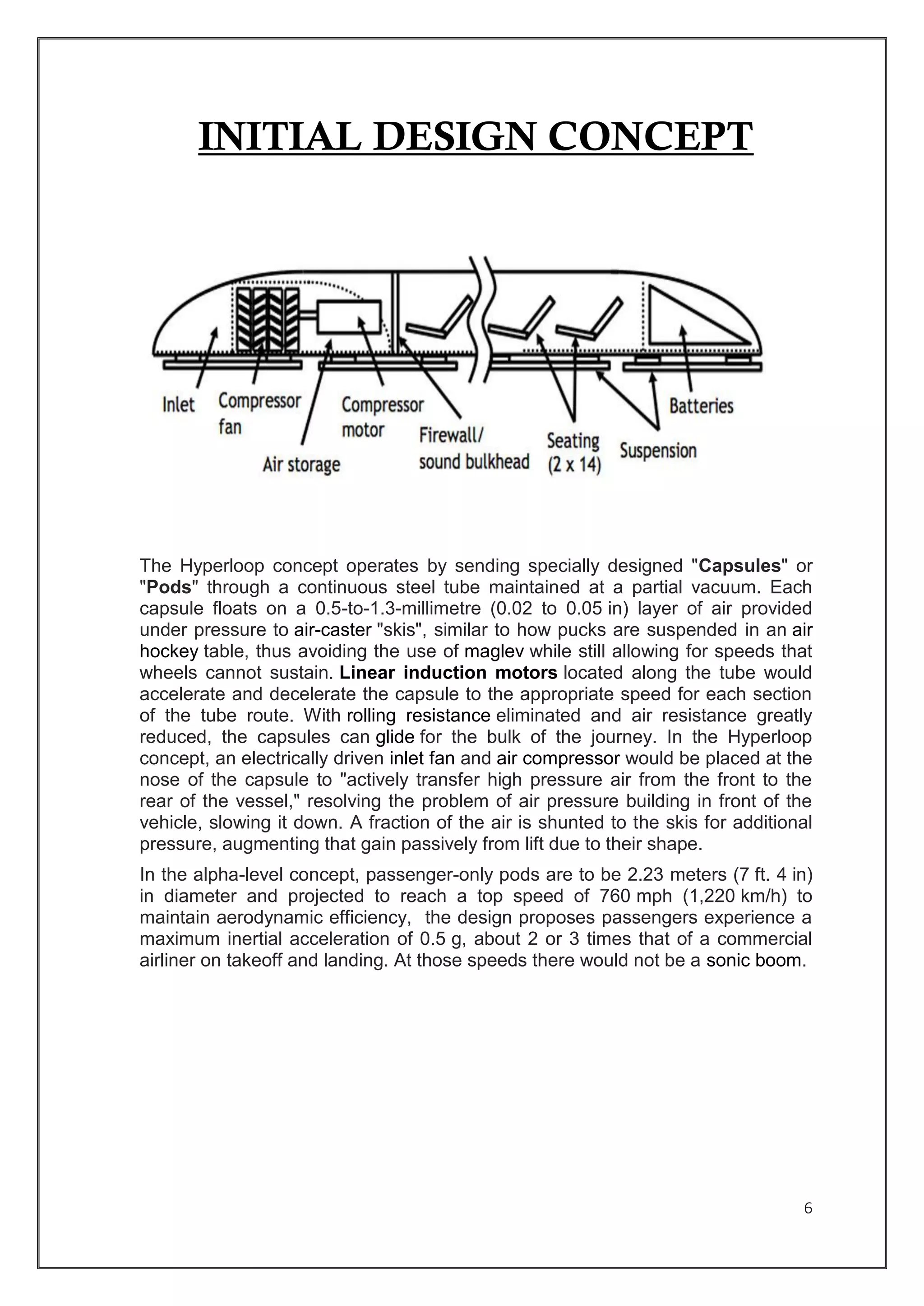 6
INITIAL DESIGN CONCEPT
The Hyperloop concept operates by sending specially designed "Capsules" or
"Pods" through a continuous steel tube maintained at a partial vacuum. Each
capsule floats on a 0.5-to-1.3-millimetre (0.02 to 0.05 in) layer of air provided
under pressure to air-caster "skis", similar to how pucks are suspended in an air
hockey table, thus avoiding the use of maglev while still allowing for speeds that
wheels cannot sustain. Linear induction motors located along the tube would
accelerate and decelerate the capsule to the appropriate speed for each section
of the tube route. With rolling resistance eliminated and air resistance greatly
reduced, the capsules can glide for the bulk of the journey. In the Hyperloop
concept, an electrically driven inlet fan and air compressor would be placed at the
nose of the capsule to "actively transfer high pressure air from the front to the
rear of the vessel," resolving the problem of air pressure building in front of the
vehicle, slowing it down. A fraction of the air is shunted to the skis for additional
pressure, augmenting that gain passively from lift due to their shape.
In the alpha-level concept, passenger-only pods are to be 2.23 meters (7 ft. 4 in)
in diameter and projected to reach a top speed of 760 mph (1,220 km/h) to
maintain aerodynamic efficiency, the design proposes passengers experience a
maximum inertial acceleration of 0.5 g, about 2 or 3 times that of a commercial
airliner on takeoff and landing. At those speeds there would not be a sonic boom.
 