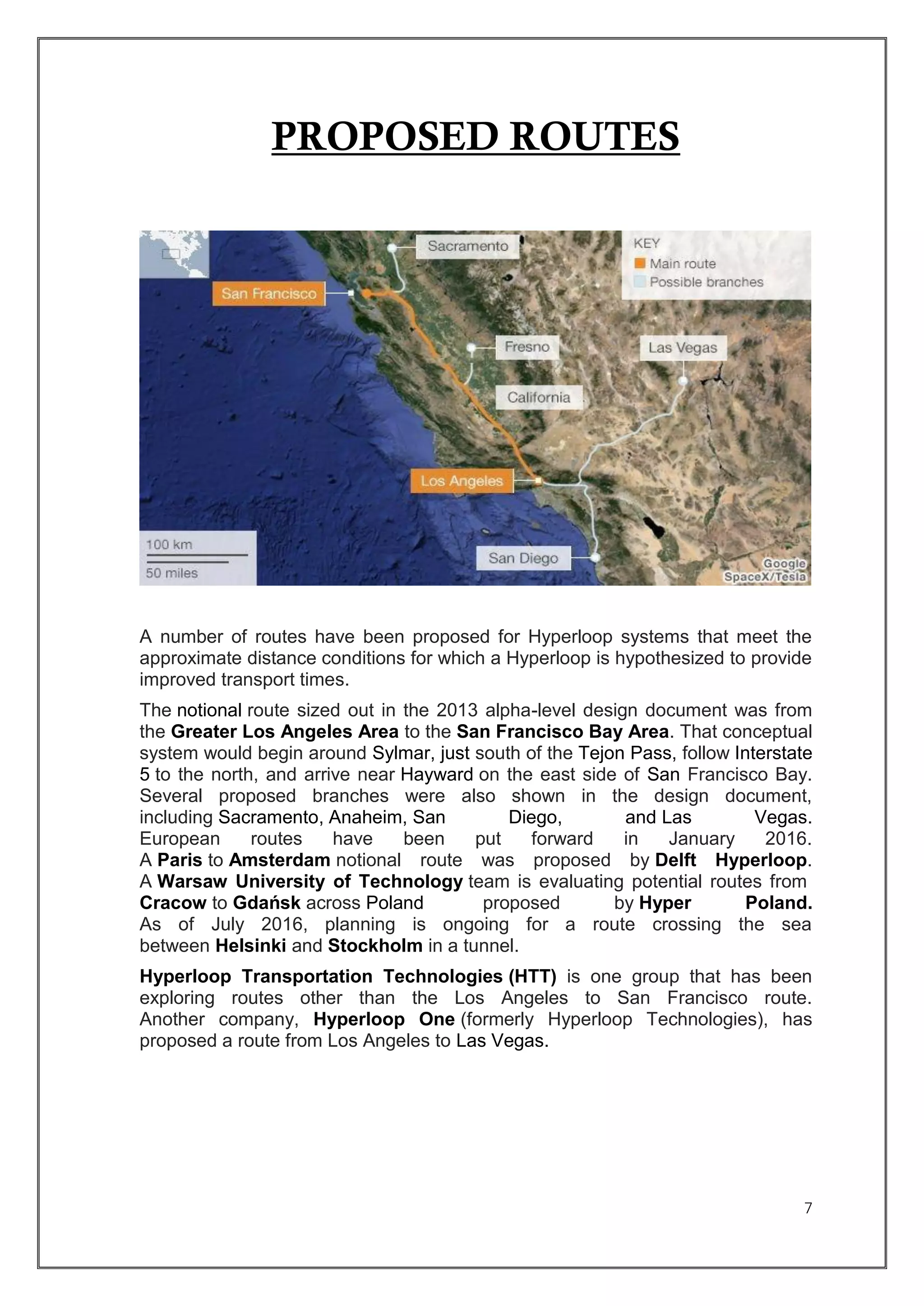 7
PROPOSED ROUTES
A number of routes have been proposed for Hyperloop systems that meet the
approximate distance conditions for which a Hyperloop is hypothesized to provide
improved transport times.
The notional route sized out in the 2013 alpha-level design document was from
the Greater Los Angeles Area to the San Francisco Bay Area. That conceptual
system would begin around Sylmar, just south of the Tejon Pass, follow Interstate
5 to the north, and arrive near Hayward on the east side of San Francisco Bay.
Several proposed branches were also shown in the design document,
including Sacramento, Anaheim, San Diego, and Las Vegas.
European routes have been put forward in January 2016.
A Paris to Amsterdam notional route was proposed by Delft Hyperloop.
A Warsaw University of Technology team is evaluating potential routes from
Cracow to Gdańsk across Poland proposed by Hyper Poland.
As of July 2016, planning is ongoing for a route crossing the sea
between Helsinki and Stockholm in a tunnel.
Hyperloop Transportation Technologies (HTT) is one group that has been
exploring routes other than the Los Angeles to San Francisco route.
Another company, Hyperloop One (formerly Hyperloop Technologies), has
proposed a route from Los Angeles to Las Vegas.
 