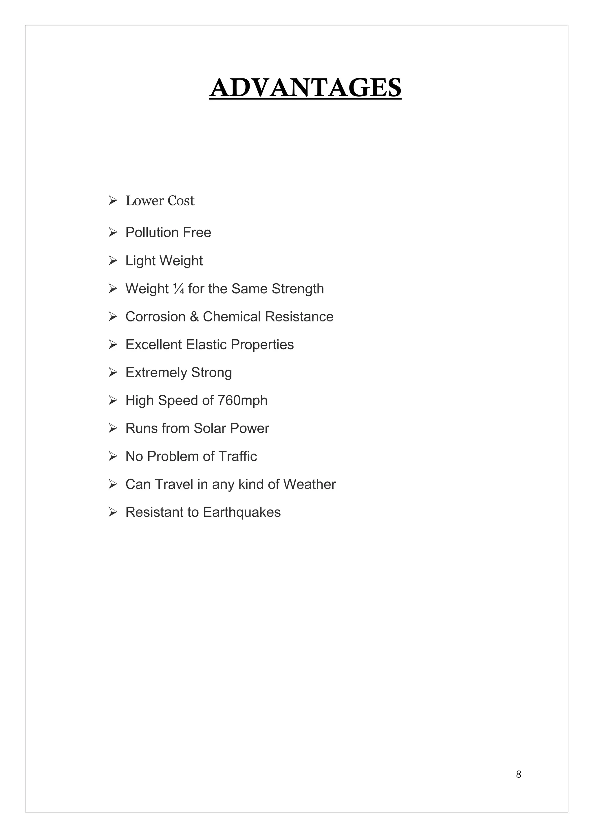 8
ADVANTAGES
 Lower Cost
 Pollution Free
 Light Weight
 Weight ¼ for the Same Strength
 Corrosion & Chemical Resistance
 Excellent Elastic Properties
 Extremely Strong
 High Speed of 760mph
 Runs from Solar Power
 No Problem of Traffic
 Can Travel in any kind of Weather
 Resistant to Earthquakes
 