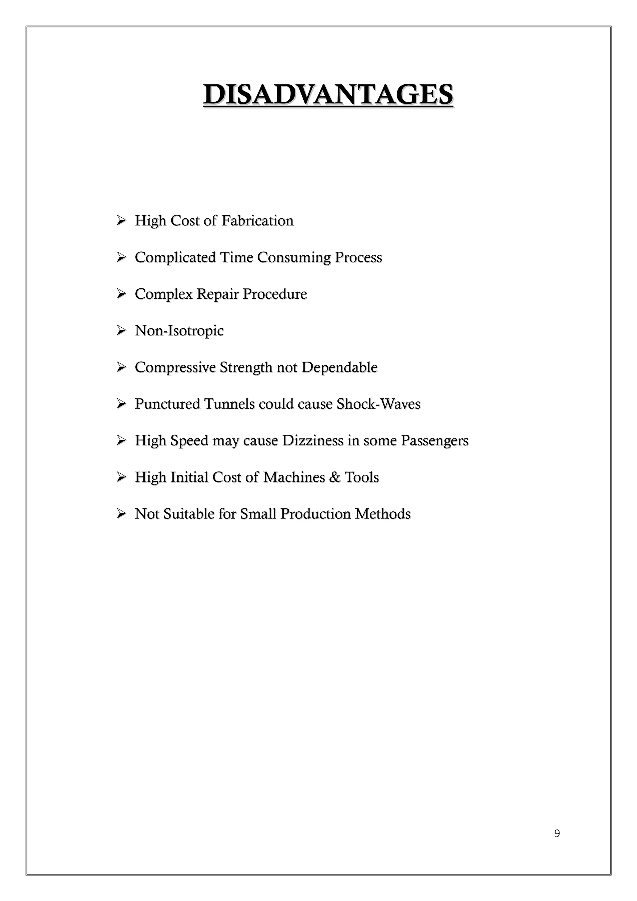 9
DDIISSAADDVVAANNTTAAGGEESS
 HHiigghh CCoosstt ooff FFaabbrriiccaattiioonn
 CCoommpplliiccaatteedd TTiimmee CCoonnssuummiinngg PPrroocceessss
 CCoommpplleexx RReeppaaiirr PPrroocceedduurree
 NNoonn--IIssoottrrooppiicc
 CCoommpprreessssiivvee SSttrreennggtthh nnoott DDeeppeennddaabbllee
 PPuunnccttuurreedd TTuunnnneellss ccoouulldd ccaauussee SShhoocckk--WWaavveess
 HHiigghh SSppeeeedd mmaayy ccaauussee DDiizzzziinneessss iinn ssoommee PPaasssseennggeerrss
 HHiigghh IInniittiiaall CCoosstt ooff MMaacchhiinneess && TToooollss
 NNoott SSuuiittaabbllee ffoorr SSmmaallll PPrroodduuccttiioonn MMeetthhooddss
 