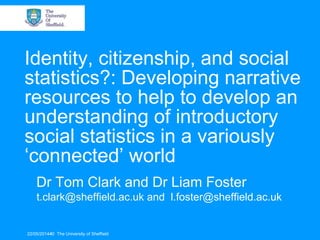 Identity, citizenship, and social
statistics?: Developing narrative
resources to help to develop an
understanding of introductory
social statistics in a variously
‘connected’ world
Dr Tom Clark and Dr Liam Foster
t.clark@sheffield.ac.uk and l.foster@sheffield.ac.uk
22/05/20144© The University of Sheffield
 