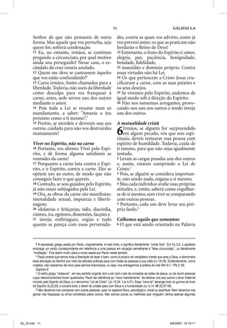 11                                              GÁLATAS 5, 6

       Senhor de que não pensareis de outra                               des, contra as quais vos advirto, como já
       forma. Mas aquele que vos perturba, seja                           vos preveni antes: os que as praticam não
       quem for, sofrerá condenação.                                      herdarão o Reino de Deus!
       11 Eu, no entanto, irmãos, se continuo                             22 Entretanto, o fruto do Espírito é: amor,
       pregando a circuncisão, por qual motivo                            alegria, paz, paciência, benignidade,
       ainda sou perseguido? Nesse caso, o es-                            bondade, ﬁdelidade,
       cândalo da cruz estaria anulado.                                   23 mansidão e domínio próprio. Contra
       12 Quem me dera se castrassem àqueles                              essas virtudes não há Lei.
       que vos estão confundindo!6                                        24 Os que pertencem a Cristo Jesus cru-
       13 Caros irmãos, fostes chamados para a                            ciﬁcaram a carne, com as suas paixões e
       liberdade. Todavia, não useis da liberdade                         os seus desejos.
       como desculpa para vos franquear à                                 25 Se vivemos pelo Espírito, andemos de
       carne; antes, sede servos uns dos outros                           igual modo sob a direção do Espírito.
       mediante o amor.                                                   26 Não nos tornemos arrogantes, provo-
       14 Pois toda a Lei se resume num só                                cando-nos uns aos outros e tendo inveja
       mandamento, a saber: “Amarás o teu                                 uns dos outros.
       próximo como a ti mesmo”.7
       15 Porém, se mordeis e devorais uns aos                            A mutualidade cristã
       outros, cuidado para não vos destruirdes
       mutuamente!                                                        6   Irmãos, se alguém for surpreendido
                                                                              em algum pecado, vós que sois espi-
                                                                          rituais, deveis restaurar essa pessoa com
       Viver no Espírito, não na carne                                    espírito de humildade. Todavia, cuida de
       16 Portanto, vos aﬁrmo: Vivei pelo Espí-                           ti mesmo, para que não sejas igualmente
       rito, e de forma alguma satisfareis as                             tentado.
       vontades da carne!                                                 2 Levais as cargas pesadas uns dos outros
       17 Porquanto a carne luta contra o Espí-                           e, assim, estareis cumprindo a Lei de
       rito, e o Espírito, contra a carne. Eles se                        Cristo.1
       opõem um ao outro, de modo que não                                 3 Pois, se alguém se considera importan-
       conseguis fazer o que quereis.                                     te, não sendo nada, engana a si mesmo.
       18 Contudo, se sois guiados pelo Espírito,                         4 Mas cada indivíduo avalie suas próprias
       já não estais subjugados pela Lei.                                 atitudes, e, então, saberá como orgulhar-
       19 Ora, as obras da carne são manifestas:                          se de si mesmo, sem viver se comparando
       imoralidade sexual, impureza e liberti-                            com outras pessoas.
       nagem;                                                             5 Portanto, cada um deve levar seu pró-
       20 idolatrias e feitiçarias; ódio, discórdia,                      prio fardo.2
       ciúmes, ira, egoísmo, dissensões, facções e
       21 inveja; embriaguez, orgias e tudo                               Colhemos aquilo que semeamos
       quanto se pareça com essas perversida-                             6 O que está sendo orientado na Palavra




          6 A expressão grega usada por Paulo, originalmente, é mais forte, e significa literalmente “cortar fora”. Em Fp 3.2, o apóstolo
       emprega um verbo correspondente em referência a uma pessoa em situação semelhante à “falsa circuncisão”, ou literalmente
       “mutilação”. Fica assim muito clara a ironia usada por Paulo nesse sentido.
          7 Paulo ensina que temos toda a liberdade de fazer o bem, como é próprio do verdadeiro crente que ama a Deus, e demonstra
       essa adoração ao Senhor por meio de atitudes práticas para com todas as pessoas à sua volta (Lv 19.18). Evidentemente, como
       cristãos, não nascemos de novo para sermos licenciosos, ou seja, nos entregarmos à prática do mal (Rm 6.1; 1Pe 2.16).
          Capítulo 6
          1 O verbo grego “restaurar”, em seu sentido original, tem a ver com o ato de consertar as redes de pesca, ou de reunir pessoas
       cujos relacionamentos foram quebrados. Paulo faz referência ao “novo mandamento” de dedicar uns aos outros o amor fraternal
       movido pelo Espírito de Deus, e o denomina “Lei de Cristo” (Jo 13.34; 1Jo 4.21). Essa “nova lei” abrange todo os gomos do fruto
       do Espírito (5.22,23) e cumpre todo o dever do cristão para com Deus e a humanidade (vv. 5,14; Mt 22.37-40).
          2 Não devemos nos comparar com outras pessoas, quer no aspecto físico, psicológico, moral ou espiritual. Nem devemos nos
       gloriar nas fraquezas ou erros cometidos pelos outros. Não somos piores ou melhores que ninguém, temos apenas algumas




GL_B.indd 11                                                                                                        8/8/2007, 16:19:11
 