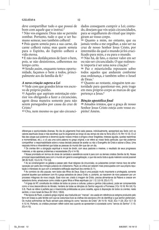 GÁLATAS 6                                                     12

      deve compartilhar tudo o que possui de                             dados conseguem cumprir a Lei; contu-
      bom com aquele que o instrui.3                                     do, desejam que vós sejais circuncidados,
      7 Não vos enganeis: Deus não se permite                            para se orgulharem do ritual que impin-
      zombar. Portanto, tudo o que o ser hu-                             giram ao vosso corpo.
      mano semear, isso também colherá!                                  14 Quanto a mim, no entanto, que eu
      8 Pois quem semeia para a sua carne, da                            jamais venha a me orgulhar, a não ser na
      carne colherá ruína; mas quem semeia                               cruz de nosso Senhor Jesus Cristo, por
      para o Espírito, do Espírito colherá a                             intermédio da qual o mundo já foi cruci-
      vida eterna.                                                       ﬁcado para mim, e eu para o mundo.
      9 E não nos desfaleçamos de fazer o bem,                           15 Não há, de fato, o menor valor em ser
      pois, se não desistirmos, colheremos no                            ou não ser circuncidado. O que realmen-
      tempo certo.                                                       te importa é ser uma nova criação.6
      10 Sendo assim, enquanto temos oportu-                             16 Paz e misericórdia repousem sobre
      nidade, façamos o bem a todos, princi-                             todos aqueles que andarem conforme
      palmente aos da família da fé.4                                    essa ordenança, e também sobre o Israel
                                                                         de Deus.7
      A nova criação supera a Lei                                        17 Quanto ao restante, ninguém tem au-
      11 Vede com que grandes letras vos escre-                          toridade para questionar-me, pois trago
      vo de próprio punho.                                               em meu próprio corpo as marcas de que
      12 Aqueles que aspiram ostentação exte-                            pertenço a Jesus.8
      rior vos obrigando a fazer a circuncisão,
      agem dessa maneira somente para não                                Bênção apostólica ﬁnal
      serem perseguidos por causa da cruz de                             18 Amados irmãos, que a graça de nosso
      Cristo.5                                                           Senhor Jesus Cristo esteja com vosso es-
      13 Ora, nem mesmo os que são circunci-                             pírito! Amém.




      diferenças e oportunidades diversas. No dia do julgamento final cada pessoa, individualmente, apresentará seu fardo com os
      valores espirituais (boas e más escolhas) que foi angariando ao longo do seu tempo de vida na Terra (2Co 5.10; Rm 14.12). O v.2
      fala das cargas que podemos e devemos ajudar nossos irmãos e amigos a levar (tragédias, tristezas agudas, quedas repentinas
      e momentâneas, etc.), o v.5 usa uma outra palavra no grego original, e se refere ao nosso fardo particular, que não podemos
      compartilhar: a responsabilidade sobre a nossa decisão pessoal de aceitar ou não o Evangelho de Cristo e adorar a Deus. Uma
      resposta íntima e intransferível que todas as pessoas do mundo têm que dar um dia.
         3 Os crentes têm a obrigação espiritual e moral de dividir, com seus pastores e mestres, o resultado de seus progressos
      materiais, e não apenas problemas e necessidades (Fp 4.14-19).
         4 Nossa prioridade em termos de obras de caridade e assistência social é para com os demais cristãos (família da fé). Nossa
      principal responsabilidade para com o mundo em geral é a evangelização, o que não exclui toda a ajuda material e social possível
      (Mt 28.19,20; 1Co 9.16; 1Tm 5.8).
         5 Ao se constrangerem os gálatas a passar pelo ritual religioso da circuncisão, os judaizantes corriam menos risco de sofrer
      oposição por parte dos inimigos judaicos do cristianismo. Paulo os critica por estarem mais preocupados com sua própria repu-
      tação e interesses do que com a verdadeira edificação espiritual dos crentes (5.11).
         6 Ao contrário do dito popular, nem todos são filhos de Deus. Essa é uma posição muito importante e privilegiada, somente
      possível àqueles que aceitaram com fé a graça salvadora de Jesus Cristo; e, portanto, ao nascerem de novo passaram por um
      processo milagroso de nova criação. Esse novo ser, criado à imagem de Cristo, precisa alimentar-se da Palavra e crescer em
      sabedoria divina, amadurecer como cristão e gerar filhos e filhas espirituais (Jo 1.12; 3.3-16; 2Co 5.17).
         7 A Igreja do NT, constituída de cristãos de todos os povos e culturas, judeus e gentios (não-judeus), pode ser compreendida
      como a nova descendência de Abraão, herdeira de todas as bênçãos do Senhor segundo a Promessa (1Co 10.18; Rm 9.6; Fp
      3.3). Paulo se refere à perfeita paz e misericórdia profetizadas ao povo israelita, agora à disposição de todos os crentes; neste
      sentido, o novo Israel de Deus (Sl 125.5; 128.6).
         8 Na época de Paulo, a palavra grega original, aqui traduzida por “marcas”, era usada em referência ao estigma produzido pelo
      ferro em brasa ou pelo ferrete com que se costumava furar as orelhas dos escravos a fim de identificar a que senhor pertenciam.
      Os muitos sofrimentos de Paulo serviam para distinguí-lo como “escravo de Cristo” (At 14.19; 16.22; 2Co 11.25; 2Co 12.7; Gl
      4.13,14). Portanto, os cristãos precisam refletir sobre isso quando se apresentam à sociedade como “servos do Senhor” (1.10;
      2Co 4.10).




GL_B.indd 12                                                                                                        8/8/2007, 16:19:12
 