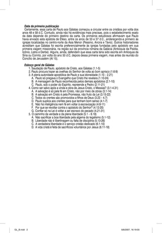Data da primeira publicaçãoç
        Certamente, essa carta de Paulo aos Gálatas começou a circular entre os cristãos por volta dos
      anos 48 e 58 d.C. Contudo, ainda não há evidências mais precisas, pois o estabelecimento exato
      da data depende do p
                   p          primeiro destino da carta. Os p
                                                            primeiros estudiosos afirmavam q Paulo
                                                                                              que
      havia enviado esta epístola de Éfeso, entre os anos de 53 e 57 d.C., endereçando-a p
                            p                ,                              ,       ç        primeiro às
      igrejas localizadas no centro-norte da Ásia Menor (Pessino, Ancira e Távio). Outros historiadores
      acreditam que Gálatas foi escrita preferencialmente às igrejas fundadas pelo apóstolo em sua
      primeira viagem missionária, na região sul da província romana da Galácia (Antioquia da Pisídia,
      Icônio, Listra e Derbe). Alguns, ainda, defendem que essa carta teria sido escrita em Antioquia da
      Síria ou Corinto, por volta do ano 50 d.C, depois dessa primeira viagem, mas antes da reunião do
      Concílio de Jerusalém (At 15).

        Esboço geral de Gálatas
           1. Saudação de Paulo, apóstolo de Cristo, aos Gálatas (1.1-5)
           2. Paulo procura trazer as ovelhas do Senhor de volta ao bom aprisco (1.6-9)
           3. A plena autoridade apostólica de Paulo e sua idoneidade (1.10 – 2.21)
              A. Paulo só pregava o Evangelho que Cristo lhe revelara (1.10-24)
              B. A mensagem de Paulo reconhecida pelos demais apóstolos (2.1-10)
              C. Paulo, sob o poder do Espírito, repreende a Pedro (2.11-21)
           4. Como ser salvo após a vinda e obra de Jesus Cristo, o Messias? (3.1-4.31)
              A. A salvação é só pela fé em Cristo, não por meio de obras (3.1-14)
              B. A salvação em Cristo é pela Promessa, não fruto da Lei (3.15-22)
              C. Todos os crentes são promovidos a filhos de Deus (3.23 – 4.7)
              D. Paulo suplica aos crentes para que tenham bom senso (4.1-7)
              E. Não há inteligência nem fé em voltar à escravização (4.8-11)
              F. Por que se revoltar contra o apóstolo do Senhor? (4.12-20)
              G. Confiar só na Lei é voltar a ser escravo do pecado (4.21-31)
           5. O caminho da verdade e da plena liberdade (5.1 – 6.18)
              A. Não sacrificar a boa liberdade pela algema do legalismo (5.1-12)
              B. Liberdade não é libertinagem ou falta de disciplina (5.13-26)
              C. A verdadeira liberdade é o serviço cristão dedicado (6.1-10)
              D. A vida cristã é feita de sacrifícios voluntários por Jesus (6.11-18)




GL_B.indd 2                                                                               8/8/2007, 16:19:03
 