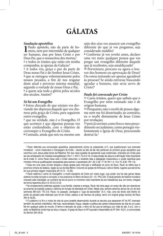 GÁLATAS
       Saudação apostólica                                                anjo dos céus vos anuncie um evangelho

       1   Paulo apóstolo, não da parte de ho-
           mens, nem por intermédio de qualquer
       ser humano, mas por Jesus Cristo e por
                                                                          diferente do que já vos pregamos, seja
                                                                          considerado maldito!
                                                                          9 Conforme já vos revelei antes, declaro
       Deus Pai, que o ressuscitou dos mortos,1                           uma vez mais: qualquer pessoa que vos
       2 e todos os irmãos que estão em minha                             pregar um evangelho diferente daquele
       companhia, às igrejas da Galácia:2                                 que já recebestes, seja amaldiçoado!
       3 A todos vós, graça e paz da parte de                             10 Porventura, procuro eu agora o lou-
       Deus nosso Pai e do Senhor Jesus Cristo,                           vor dos homens ou aprovação de Deus?
       4 que se entregou voluntariamente pelos                            Ou estou tentando ser apenas agradável
       nossos pecados, a ﬁm de nos resgatar                               às pessoas? Se ainda estivesse buscando
       deste atual e perverso sistema mundial,                            agradar a homens, não seria servo de
       segundo a vontade de nosso Deus e Pai,                             Cristo!4
       5 a quem seja toda a glória pelos séculos
       dos séculos. Amém!3                                                Paulo foi convocado por Cristo
                                                                          11 Caros irmãos, quero que saibais que o
       Só há um Evangelho                                                 Evangelho por mim ensinado não é de
       6 Estou chocado de que estejais vos des-                           origem humana.
       viando tão depressa daquele que vos cha-                           12 Porquanto, não o recebi de pessoa algu-
       mou pela graça de Cristo, para seguirem                            ma nem me foi doutrinado; ao contrário,
       outro evangelho,                                                   eu o recebi diretamente de Jesus Cristo
       7 que na verdade, não é o Evangelho. O                             por revelação;
       que acontece é que algumas pessoas vos                             13 pois já ouvistes como fora o meu proce-
       estão confundindo, com o objetivo de                               dimento no judaísmo, como persegui vio-
       corromper o Evangelho de Cristo.                                   lentamente a Igreja de Deus, procurando
       8 Contudo, ainda que nós ou mesmo um                               destrui-la.5


          1 Paulo defendia sua convocação apostólica, especialmente contra os judaizantes (v.7), que questionavam sua chamada
       ministerial - como missionário e mensageiro de Cristo – devido ao fato de ele não pertencer ao primeiro grupo apostólico que
       caminhou com Jesus pelas terras da Palestina. Por isso, fazia questão de apresentar suas credenciais: chamado por Cristo para
       ser seu embaixador em missões evangelísticas (1Co 1.1; At 9.1; Fp 3.4-14). A ressurreição de Jesus é a afirmação mais importante
       da fé cristã. E, como Paulo havia visto o Cristo ressurreto, e recebido dele a delegação missionária e o poder espiritual para
       ministrar, tinha as qualificações necessárias para exercer o apostolado (At 1.22; 2.32; 17.18; Rm 1.4; 1Co 15. 8,20; 1Pe 1.3).
          2 Essa era uma carta circular dirigida a várias igrejas para instrução e edificação do povo de Deus. Paulo se refere aqui à
       província romana da Galácia, região ao sul da Ásia Menor, incluindo as igrejas de Antioquia, Listra e Derbe, lugares que percorreu
       em sua primeira viagem missionária (At 13.14 – 14.23).
          3 Paulo reafirma o cerne do Evangelho: a morte expiatória de Cristo em nosso lugar, cujo poder nos tira das garras desse
       sistema mundial corrupto e corruptor, e nos posiciona no Reino de Deus (Cl 1.13; 1Pe 2.24). O atual período da história mundial é
       marcado pela iniqüidade, ao contrário da era do porvir (o momento mais importante da era messiânica) que, em breve, chegará
       de forma repentina (2Co 4.4; Ef 2.2; 6.12).
          4 Se simplesmente preferisse agradar a sua família, mestres e amigos, Paulo não teria pago um preço tão alto por abandonar
       as amarras da tradição judaica e rabínica em função da liberdade em Cristo. Nesta vida, sempre seremos servos de um de dois
       senhores (Mt 6.24; 1Ts 2.4). Paulo, no passado, carregava o “jugo da escravidão” (5.1), mas, uma vez tendo sido liberto do
       poder do pecado pela redenção que há em Cristo, passou a ser escravo da justiça, servo (no original grego doulos) de Deus
       (Rm 6.18,22).
          5 O judaísmo é a fé e o modo de vida do povo israelita desenvolvido durante os séculos que separaram AT do NT, chamado
       também de período interbíblico. Até hoje, nacionalidade, língua, religião e política são partes indissociáveis da vida de um judeu
       fiel em qualquer parte do mundo. O termo é derivado de Judá, o reino do Sul que se extinguiu por volta do séc. 6 a.C. com o
       exílio na Babilônia (onde hoje se situa o Iraque). A Igreja de Deus no NT equivale à Assembléia do AT (Nm 16.21), à comunidade
       do Senhor (Nm 20.4).




GL_B.indd 3                                                                                                         8/8/2007, 16:19:04
 