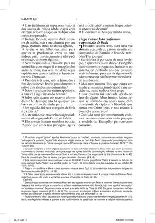 GÁLATAS 1, 2                                                   4

      14 E, no judaísmo, eu superava a maioria                           está proclamando a mesma fé que outro-
      dos judeus da minha idade, e agia com                              ra procurava destruir”.
      extremo zelo em relação às tradições dos                           24 E louvavam a Deus por minha causa.
      meus antepassados.
      15 Todavia, Deus me separou desde o ven-                           Tiago, Pedro e João conﬁrmam
      tre de minha mãe e me chamou por sua                               o apostolado de Paulo
      graça. Quando, então, foi do seu agrado,
      16 revelar o seu Filho em mim, para
      que eu o proclamasse entre os não-
                                                                         2  Passados catorze anos, subi uma vez
                                                                            mais a Jerusalém, e, nessa ocasião, em
                                                                         companhia de Barnabé e levando tam-
      judeus, parti imediatamente e não pedi                             bém Tito comigo.1
      orientação a pessoa alguma.6                                       2 Rumei para lá por causa de uma revela-
      17 Nem mesmo subi a Jerusalém para me                              ção, e apresentei diante deles o Evangelho
      aconselhar com os que já eram apóstolos                            que ensino entre os gentios, fazendo-o, no
      antes de mim, mas sem me deter, segui                              entanto, em particular aos que pareciam
      rapidamente para a Arábia e depois re-                             mais inﬂuentes, para que de algum modo
      tornei a Damasco.7                                                 não corresse ou não houvesse me esforça-
      18 Passados três anos, subi a Jerusalém a                          do inutilmente.
      ﬁm de conhecer Pedro pessoalmente, e                               3 Mas nem mesmo Tito, que estava em
      estive com ele durante quinze dias.8                               minha companhia, foi obrigado a circun-
      19 Não vi nenhum dos outros apóstolos,                             cidar-se, muito embora fosse grego.
      a não ser Tiago, irmão do Senhor.9                                 4 Essa questão foi suscitada devido ao
      20 Sobre tudo quanto vos escrevo, aﬁrmo                            fato de alguns falsos irmãos judeus te-
      diante de Deus que não há qualquer pa-                             rem se inﬁltrado em nosso meio, com
      lavra mentirosa de minha parte.                                    o propósito de espionar a liberdade que
      21 Em seguida, fui para as regiões da Síria                        temos em Cristo Jesus e nos reduzir à
      e da Cilícia.10                                                    condição de escravos.2
      22 E, até então, não era conhecido pessoal-                        5 Contudo, nem por um momento cede-
      mente pelas igrejas de Cristo na Judéia.                           mos, ou nos submetemos a eles para que
      23 Eles apenas haviam ouvido a notícia:                            a verdade do Evangelho permanecesse
      “Aquele que antes nos perseguia, agora                             convosco.


         6 O vocábulo original “gentios” significa literalmente “povos” ou “nações”, no entanto, comumente seu sentido designava
      “estrangeiros” e, portanto, “pagãos” (não adeptos da religião judaica) ou “sem fé em Deus”. A expressão “pessoa alguma” pode
      ser traduzida literalmente por “carne e sangue”, que no NT sempre se refere a “fraqueza e ignorância humanas” (Mt 16.17; 1Co
      15.50; Ef 6.12).
         7 Jerusalém sempre foi o centro religioso do judaísmo e o berço cultural do cristianismo. Paulo lembra que assim que recebeu
      a conversão e o chamado missionário, partiu para pregar nas regiões da Arábia, dominada pelo rei Aretas, no reino nabateu da
      Transjordânia, que se estendia de Damasco ao Suez, a sudoeste. Damasco foi a antiga capital da Síria (chamada de Ará no AT).
      Paulo foi convertido por Cristo na estrada que ligava Jerusalém a Damasco (At 9.1-9).
         8 Esta visita corresponde à mencionada por Lucas em At 9.26-30. O nome grego Petros “Pedro” é baseado na tradução do
      nome aramaico Kepha “Cefas”, que significa “pedra” ou “rocha”. Tal nome designa uma das qualidades do seu portador (Mt
      16.18; Jo 1.42).
         9 Tiago foi um dos filhos de Maria e José, e portanto, irmão de Jesus (Tg 1.1). Foi também líder dos presbíteros da Igreja do
      Senhor em Jerusalém (At 21.18; Lc 8.19).
         10 A Cilícia, nessa época, estava anexada à Síria e sob o domínio do império romano. A principal cidade da Cilícia era Tarso,
      onde Paulo nasceu e foi criado, e agora lhes anunciava o Evangelho de Cristo (At 9.30).
         Capítulo 2
         1 Depois de catorze anos de sua conversão, Paulo tem seu segundo encontro com Pedro e os demais líderes do cristianismo
      da época. Dois irmãos e amigos acompanham o apóstolo nessa importante reunião: Barnabé, cujo nome significa “encorajador”
      ou “aquele que incentiva”. Seu primeiro nome era José, e era levita da ilha de Chipre (At 4.36). Foi grande companheiro de Paulo
      na primeira viagem missionária (At 13.1 – 14.28). Tito, por sua vez, era discípulo de Paulo e missionário em Corinto, mais tarde,
      enviado para Creta com o objetivo de liderar espiritualmente a Igreja que se reunia ali (Tt 1.5).
         2 Paulo considerava “falsos” os judeus que haviam passado pelo batismo cristão, mas defendiam crenças judaizantes (At 15.1),
      isto é, eram legalistas militantes e queriam a todo custo implantar na Igreja todos os costumes e tradições rabínicas quanto à




GL_B.indd 4                                                                                                         8/8/2007, 16:19:05
 
