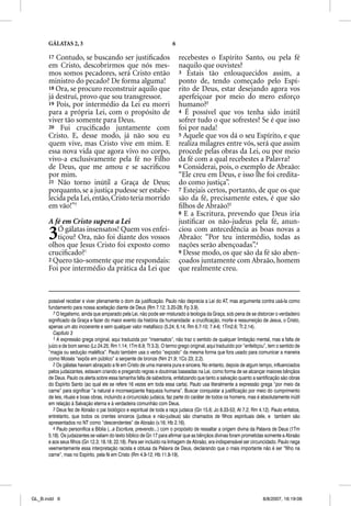 GÁLATAS 2, 3                                                     6

      17 Contudo, se buscando ser justiﬁcados                              recebestes o Espírito Santo, ou pela fé
      em Cristo, descobrirmos que nós mes-                                 naquilo que ouvistes?
      mos somos pecadores, será Cristo então                               3 Estais tão enlouquecidos assim, a
      ministro do pecado? De forma alguma!                                 ponto de, tendo começado pelo Espí-
      18 Ora, se procuro reconstruir aquilo que                            rito de Deus, estar desejando agora vos
      já destruí, provo que sou transgressor.                              aperfeiçoar por meio do mero esforço
      19 Pois, por intermédio da Lei eu morri                              humano?2
      para a própria Lei, com o propósito de                               4 É possível que vos tenha sido inútil
      viver tão somente para Deus.                                         sofrer tudo o que sofrestes? Se é que isso
      20 Fui cruciﬁcado juntamente com                                     foi por nada!
      Cristo. E, desse modo, já não sou eu                                 5 Aquele que vos dá o seu Espírito, e que
      quem vive, mas Cristo vive em mim. E                                 realiza milagres entre vós, será que assim
      essa nova vida que agora vivo no corpo,                              procede pelas obras da Lei, ou por meio
      vivo-a exclusivamente pela fé no Filho                               da fé com a qual recebestes a Palavra?
      de Deus, que me amou e se sacriﬁcou                                  6 Considerai, pois, o exemplo de Abraão:
      por mim.                                                             “Ele creu em Deus, e isso lhe foi credita-
      21 Não torno inútil a Graça de Deus;                                 do como justiça”.
      porquanto, se a justiça pudesse ser estabe-                          7 Estejais certos, portanto, de que os que
      lecida pela Lei, então, Cristo teria morrido                         são da fé, precisamente estes, é que são
      em vão!”7                                                            ﬁlhos de Abraão!3
                                                                           8 E a Escritura, prevendo que Deus iria
      A fé em Cristo supera a Lei
        f               p                                                  justiﬁcar os não-judeus pela fé, anun-

      3   Ó gálatas insensatos! Quem vos enfei-
          tiçou? Ora, não foi diante dos vossos
      olhos que Jesus Cristo foi exposto como
                                                                           ciou com antecedência as boas novas a
                                                                           Abraão: “Por teu intermédio, todas as
                                                                           nações serão abençoadas”.4
      cruciﬁcado?1                                                         9 Desse modo, os que são da fé são aben-
      2 Quero tão-somente que me respondais:                               çoados juntamente com Abraão, homem
      Foi por intermédio da prática da Lei que                             que realmente creu.



      possível receber e viver plenamente o dom da justificação. Paulo não deprecia a Lei do AT, mas argumenta contra usá-la como
      fundamento para nossa aceitação diante de Deus (Rm 7.12; 3.20-28; Fp 3.9).
         7 O legalismo, ainda que amparado pela Lei, não pode ser misturado à teologia da Graça, sob pena de se distorcer o verdadeiro
      significado da Graça e fazer do maior evento da história da humanidade: a crucificação, morte e ressurreição de Jesus, o Cristo,
      apenas um ato incoerente e sem qualquer valor metafísico (5.24; 6.14; Rm 6.7-10; 7.4-6; 1Tm2.6; Tt 2.14).
         Capítulo 3
         1 A expressão grega original, aqui traduzida por “insensatos”, não traz o sentido de qualquer limitação mental, mas a falta de
      juízo e de bom senso (Lc 24.25; Rm 1.14; 1Tm 6.9; Tt 3.3). O termo grego original, aqui traduzido por “enfeitiçou”, tem o sentido de
      “magia ou sedução maléfica”. Paulo também usa o verbo “exposto” da mesma forma que fora usado para comunicar a maneira
      como Moisés “expôs em público” a serpente de bronze (Nm 21.9; 1Co 23; 2.2).
         2 Os gálatas haviam abraçado a fé em Cristo de uma maneira pura e sincera. No entanto, depois de algum tempo, influenciados
      pelos judaizantes, estavam criando e pregando regras e doutrinas baseadas na Lei, como forma de se alcançar maiores bênçãos
      de Deus. Paulo os alerta sobre essa tamanha falta de sabedoria, enfatizando que tanto a salvação quanto a santificação são obras
      do Espírito Santo (ao qual ele se refere 16 vezes em toda essa carta). Paulo usa literalmente a expressão grega “por meio da
      carne” para significar “a natural e inconseqüente fraqueza humana”. Buscar conquistar a justificação por meio do cumprimento
      de leis, rituais e boas obras, incluindo a circuncisão judaica, faz parte do caráter de todos os homens, mas é absolutamente inútil
      em relação à Salvação eterna e à verdadeira comunhão com Deus.
         3 Deus fez de Abraão o pai biológico e espiritual de toda a raça judaica (Gn 15.6; Jo 8.33-53; At 7.2; Rm 4.12). Paulo enfatiza,
      entretanto, que todos os crentes sinceros (judeus e não-judeus) são chamados de filhos espirituais dele, e também são
      apresentados no NT como “descendentes” de Abraão (v.16; Hb 2.16).
         4 Paulo personifica a Bíblia (...a Escritura, prevendo...) com o propósito de ressaltar a origem divina da Palavra de Deus (1Tm
      5.18). Os judaizantes se valiam do texto bíblico de Gn 17 para afirmar que as bênçãos divinas foram prometidas somente a Abraão
      e aos seus filhos (Gn 12.3; 18.18; 22.18). Para ser incluído na linhagem de Abraão, era indispensável ser circuncidado. Paulo nega
      veementemente essa interpretação racista e obtusa da Palavra de Deus, declarando que o mais importante não é ser “filho na
      carne”, mas no Espírito, pela fé em Cristo (Rm 4.9-12; Hb 11.8-19).




GL_B.indd 6                                                                                                           8/8/2007, 16:19:06
 