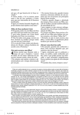GÁLATAS 3, 4                                                    8

      até que a fé que haveria de vir fosse re-                           3 Da mesma forma nós, quando éramos
      velada.10                                                           menores, estávamos debaixo de um sis-
      24 Desse modo, a Lei se tornou nosso                                tema que nos escravizava aos princípios
      tutor a ﬁm de nos conduzir a Cristo,                                básicos deste mundo.
      para que por intermédio da fé fôssemos                              4 Todavia, quando chegou a plenitude
      justiﬁcados.                                                        dos tempos, Deus enviou seu Filho, nas-
      25 Agora, no entanto, havendo chegado a fé,                         cido de mulher, nascido também debaixo
      já não estamos mais sujeitos a esse tutor.11                        da autoridade da Lei,1
                                                                          5 para resgatar os que estavam subjuga-
      Filhos de Deus mediante Cristo                                      dos pela Lei, a ﬁm de que recebêssemos a
      26 Porquanto, todos vós sois ﬁlhos de Deus                          adoção de ﬁlhos.
      por meio da fé que tendes em Cristo Jesus,                          6 E, porque sois ﬁlhos, Deus enviou o Es-
      27 pois todos quantos em Cristo fostes                              pírito de seu Filho para habitar em vos-
      batizados, de Cristo vos revestistes.                               sos corações, e ele clama: “Abba, Pai!”.2
      28 Não há judeu nem grego, escravo ou                               7 Portanto, tu não és mais escravo, mas
      livre, homem ou mulher; porque todos                                ﬁlho; e sendo ﬁlho, és igualmente pleno
      vós sois um em Cristo Jesus.                                        herdeiro por decreto de Deus.
      29 E, se sois de Cristo, então, sois descen-
      dência de Abraão e plenos herdeiros de                              Zelo por uma doutrina sadia
      acordo com a Promessa.12                                            8 No passado, quando não conhecíeis a
                                                                          Deus, éreis escravos daqueles que, por
      Não mais escravos, mas ﬁlhos!                                       natureza, não são deuses.

      4  Aﬁrmo porém que, durante todo o
         tempo em que o herdeiro é menor
      de idade, ele em nada é diferente de um
                                                                          9 Agora, entretanto, que já conheceis a
                                                                          Deus, ou melhor, sendo conhecidos por
                                                                          Ele, como é que podeis pensar em retro-
      escravo, mesmo sendo o dono de tudo.                                ceder a esses princípios insigniﬁcantes,
      2 No entanto, está sujeito a tutores e ad-                          fracos e pobres, aos quais de novo desejais
      ministradores até o tempo determinado                               servir?
      por seu pai.                                                        10 Guardais dias, meses, tempos e anos.3




         10 Estar sob custódia (detenção) da Lei, ou prisioneiro do pecado, em termos práticos resulta na mesma falta de liberdade e
      condenação, porquanto a Lei revela e estimula o pecado (4.3; Rm 7.8; Cl 2.20). Paulo se refere à “Escritura” para mostrar seu
      embasamento teológico acerca de que a Lei é secundária; outorgada para provar o quanto somos pecadores e merecedores da
      condenação eterna por nossas afrontas a Deus e aos nossos semelhantes, e a fé é prioritária e vital, pois nos concede a vida.
         11 A expressão original grega paidagõgos (da qual se deriva “pedagogo”) refere-se a um tipo especial de escravo, também
      chamado de “aio”, cuja principal responsabilidade era acompanhar os filhos do seu amo na execução dos seus deveres
      escolares, bem como na sua formação acadêmica e cultural. Fazia parte de suas funções caminhar e seguir seus pupilos por
      todos os lugares, sempre zelando por sua educação e segurança (1Co 4.15). A Lei, portanto, pode conduzir o ser humano a
      Cristo, porém somente Jesus é capaz de tirar o poder do pecado da alma humana e ser seu Advogado (Jo 14.16-21).
         12 Todos os cristãos sinceros são adotados por Deus e se tornam seus filhos, plenamente justificados, adultos e dignos da
      herança eterna com todos os privilégios (e deveres) decorrentes (4.1-7; Rm 8.14-17). A união com Cristo transcende todas as
      diferenças raciais, culturais, políticas e sociais (Rm 10.12; 1Co 12.13; Ef 2.15,16). Portanto, os crentes verdadeiros são os des-
      cendentes espirituais de Abraão.
         Capítulo 4
         1 A “plenitude dos tempos” ou “época determinada” descreve o ponto central da história universal, o momento escolhido por
      Deus para revelação da Sua pessoa em Cristo Jesus, Seu Filho; para resgate eterno de todos os que nele crêem, transformando
      seus “filhos menores” em “herdeiros adultos” (Jo 1.14; 3.16; Rm 1.1-6; 1Jo 4.14). Ao salientar que o Cristo nasceu de mulher,
      Paulo ratifica a plena humanidade do Senhor e, portanto, sujeição à Lei.
         2 Deus concedeu o seu próprio Espírito, como selo real de paternidade e novo guardião, para habitar permanentemente na
      alma dos cristãos sinceros (Rm 8.2-9; Ef 1.13,14). O verbo original grego, aqui traduzido por “clama”, expressa profunda emoção,
      como no brado final de Jesus na cruz (Mt 27.50). O vocábulo aramaico “Abba” corresponde à forma carinhosa e respeitosa da
      nossa expressão “papai”, transmitindo a idéia de um relacionamento especialmente íntimo com Deus (Mc 14.36; Rm 8.15).
         3 Os judeus tinham que guardar vários dias e épocas cerimoniais como parte do cumprimento da Lei. Por exemplo: o Shabbãth
      (todos os preparativos e rituais que envolviam a celebração do sábado). O número de detalhes a serem observados é tão grande,




GL_B.indd 8                                                                                                         8/8/2007, 16:19:08
 