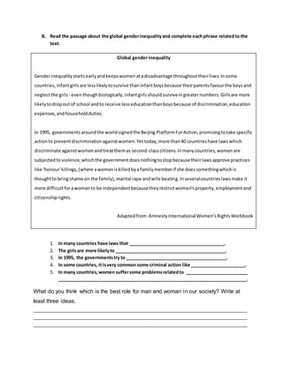 B. Read the passage about the global genderinequalityand complete eachphrase relatedto the
text.
1. In many countries have laws that ______________________________________.
2. The girlsare more likelyto ____________________________________________.
3. In 1995, the governmentstry to ________________________________________.
4. In some countries, it isvery common some criminal action like ______________________.
5. In many countries,women suffersome problemsrelatedto _________________________
___________________________________________________________________________.
What do you think which is the best role for man and woman in our society? Write at
least three ideas.
_____________________________________________________________________________________
_____________________________________________________________________________________
_____________________________________________________________________________________
Global gender inequality
Genderinequalitystartsearlyandkeepswomenatadisadvantage throughouttheirlives.Insome
countries,infantgirlsare lesslikelytosurvive thaninfantboysbecause theirparentsfavourthe boysand
neglectthe girls - eventhoughbiologically,infantgirlsshouldsurviveingreaternumbers.Girlsare more
likelytodropoutof school andto receive lesseducationthanboysbecause of discrimination,education
expenses,andhouseholdduties.
In 1995, governmentsaroundthe worldsignedthe Beijing PlatformForAction,promisingtotake specific
actionto preventdiscriminationagainstwomen.Yettoday,more than40 countrieshave lawswhich
discriminate againstwomenandtreatthemas second-classcitizens.Inmanycountries,womenare
subjectedto violence,whichthe governmentdoesnothingtostopbecause theirlawsapprove practices
like 'honour'killings,(where awomaniskilledbyafamilymemberif she doessomethingwhichis
thoughtto bringshame on the family),marital rape andwife beating.Inseveralcountrieslawsmake it
more difficultforawomanto be independentbecausetheyrestrictwomen'sproperty,employmentand
citizenshiprights.
Adaptedfrom:AmnestyInternationalWomen'sRightsWorkbook
 