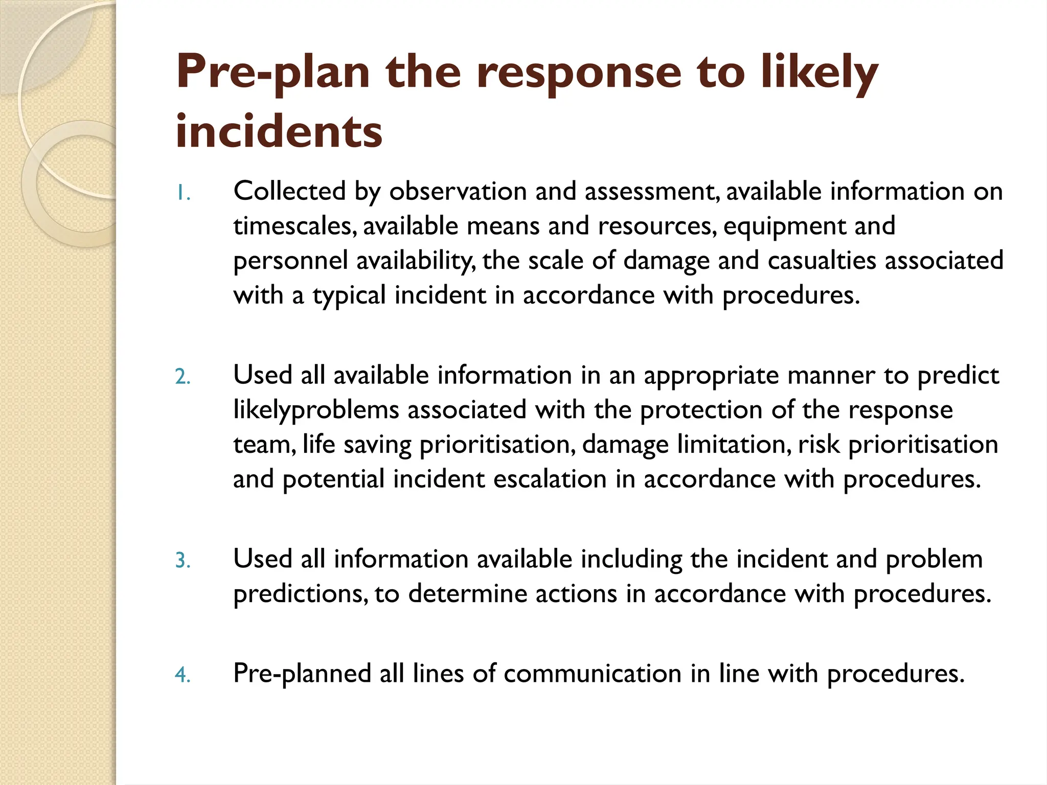 Pre-plan the response to likely
incidents
1. Collected by observation and assessment, available information on
timescales, available means and resources, equipment and
personnel availability, the scale of damage and casualties associated
with a typical incident in accordance with procedures.
2. Used all available information in an appropriate manner to predict
likelyproblems associated with the protection of the response
team, life saving prioritisation, damage limitation, risk prioritisation
and potential incident escalation in accordance with procedures.
3. Used all information available including the incident and problem
predictions, to determine actions in accordance with procedures.
4. Pre-planned all lines of communication in line with procedures.
 