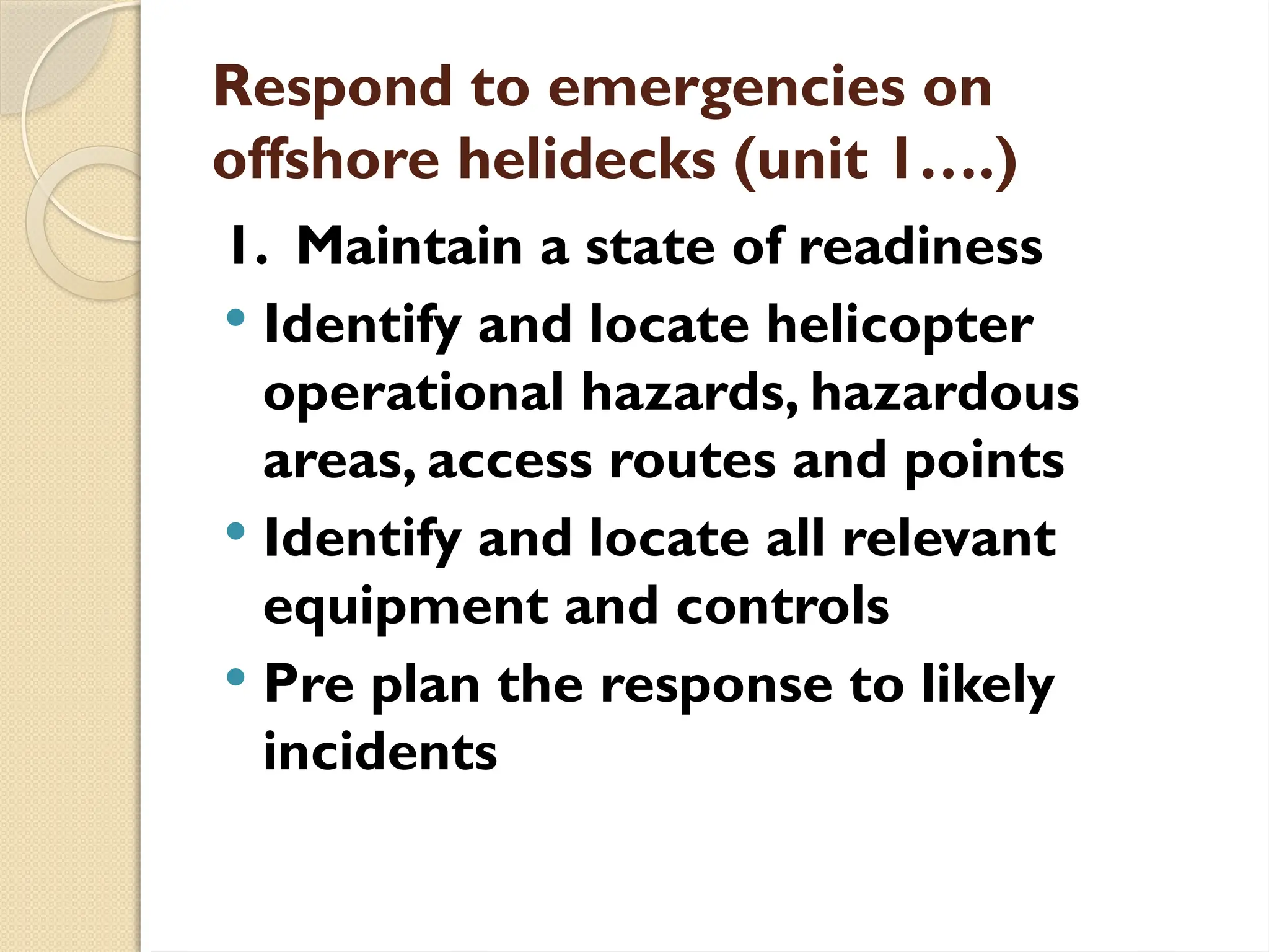 Respond to emergencies on
offshore helidecks (unit 1….)
1. Maintain a state of readiness
 Identify and locate helicopter
operational hazards, hazardous
areas, access routes and points
 Identify and locate all relevant
equipment and controls
 Pre plan the response to likely
incidents
 