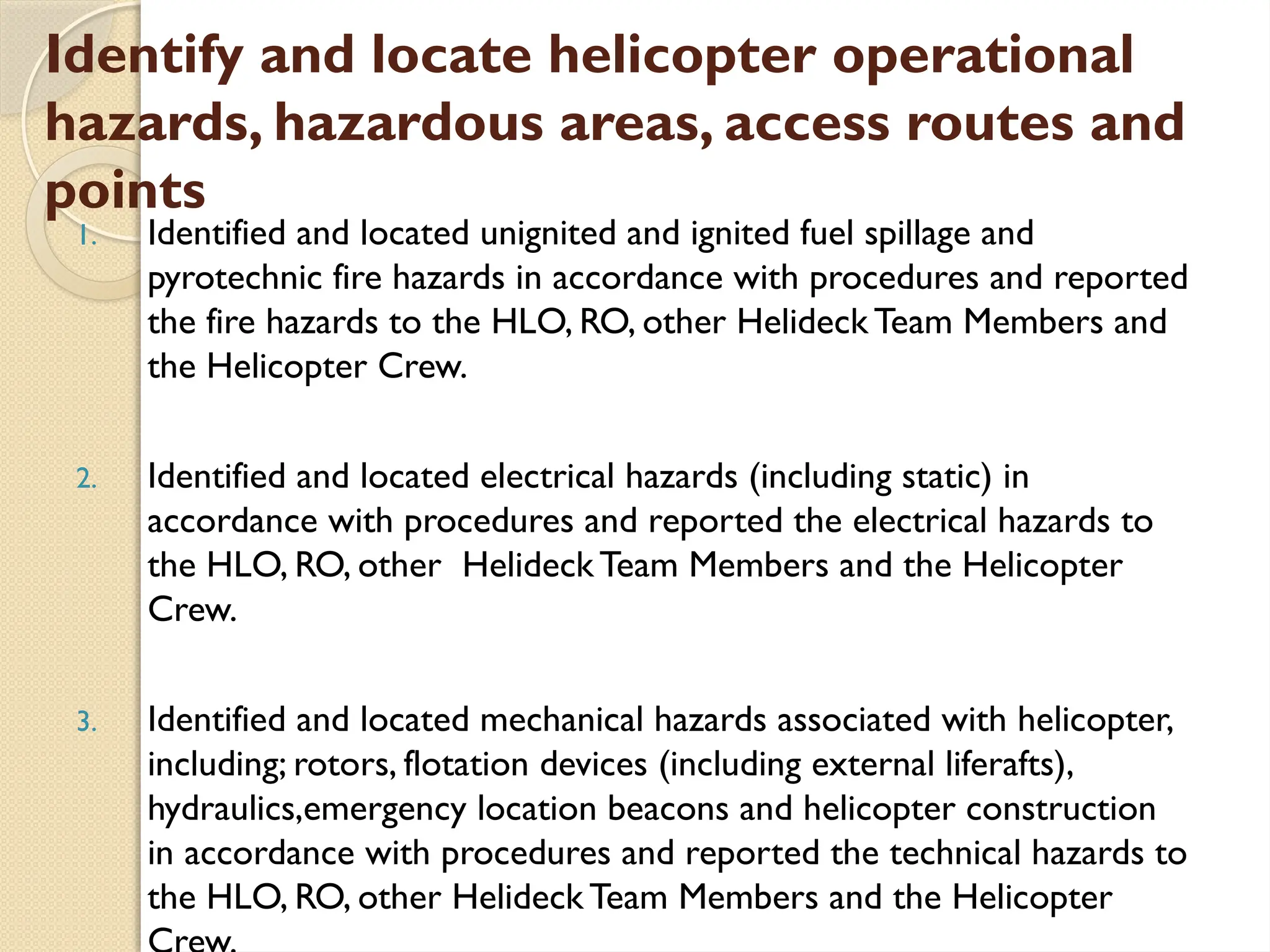 Identify and locate helicopter operational
hazards, hazardous areas, access routes and
points
1. Identified and located unignited and ignited fuel spillage and
pyrotechnic fire hazards in accordance with procedures and reported
the fire hazards to the HLO, RO, other Helideck Team Members and
the Helicopter Crew.
2. Identified and located electrical hazards (including static) in
accordance with procedures and reported the electrical hazards to
the HLO, RO, other Helideck Team Members and the Helicopter
Crew.
3. Identified and located mechanical hazards associated with helicopter,
including; rotors, flotation devices (including external liferafts),
hydraulics,emergency location beacons and helicopter construction
in accordance with procedures and reported the technical hazards to
the HLO, RO, other Helideck Team Members and the Helicopter
 