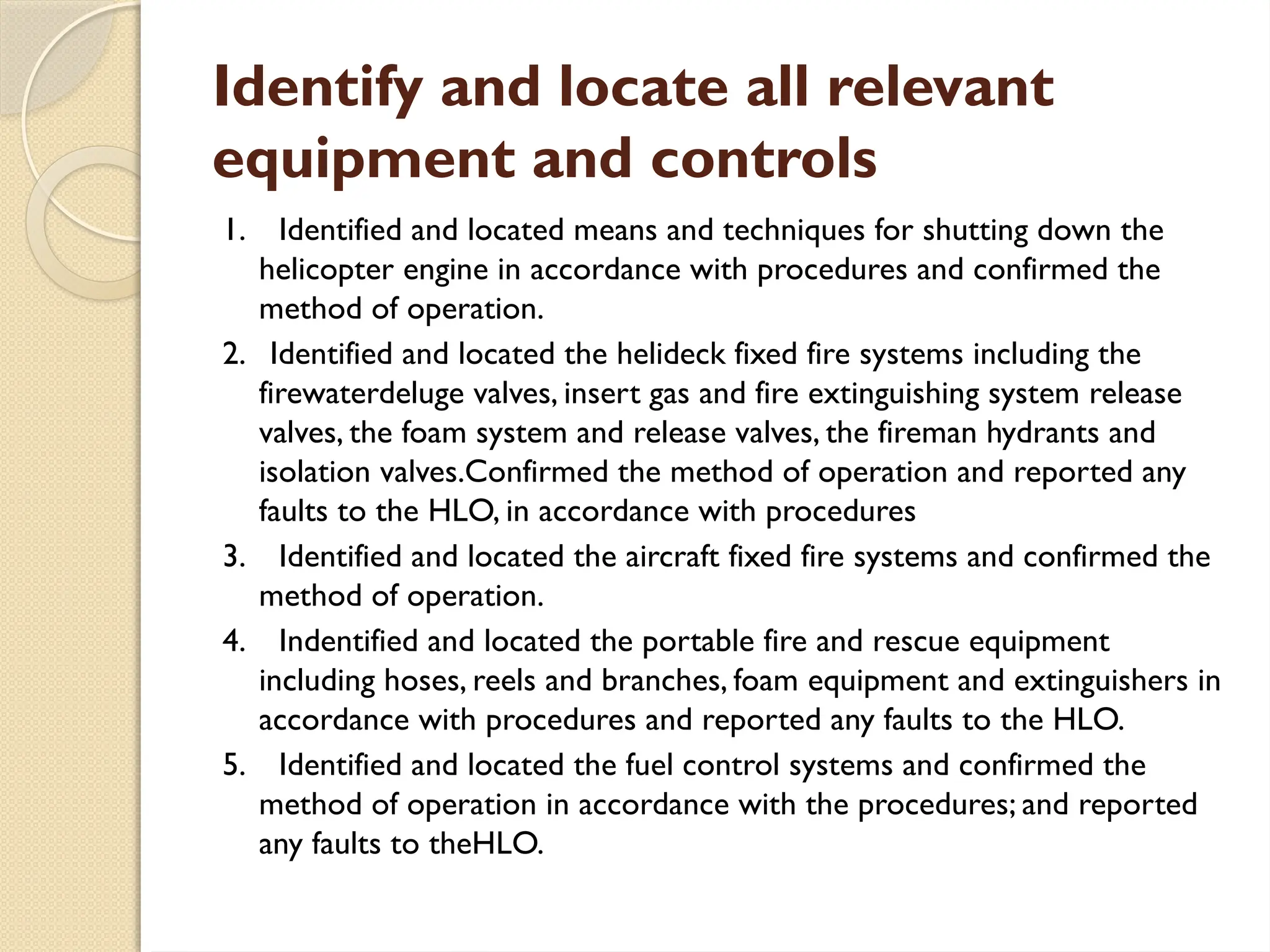 Identify and locate all relevant
equipment and controls
1. Identified and located means and techniques for shutting down the
helicopter engine in accordance with procedures and confirmed the
method of operation.
2. Identified and located the helideck fixed fire systems including the
firewaterdeluge valves, insert gas and fire extinguishing system release
valves, the foam system and release valves, the fireman hydrants and
isolation valves.Confirmed the method of operation and reported any
faults to the HLO, in accordance with procedures
3. Identified and located the aircraft fixed fire systems and confirmed the
method of operation.
4. Indentified and located the portable fire and rescue equipment
including hoses, reels and branches, foam equipment and extinguishers in
accordance with procedures and reported any faults to the HLO.
5. Identified and located the fuel control systems and confirmed the
method of operation in accordance with the procedures; and reported
any faults to theHLO.
 