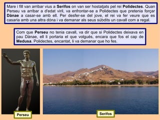 Mare i fill van arribar vius a Serifos on van ser hostatjats pel rei Polidectes. Quan
Perseu va arribar a d'edat viril, va enfrontar-se a Polidectes que pretenia forçar
Dànae a casar-se amb ell. Per desfer-se del jove, el rei va fer veure que es
casaria amb una altra dóna i va demanar als seus súbdits un cavall com a regal.


     Com que Perseu no tenia cavall, va dir que si Polidectes deixava en
     pau Dànae, ell li portaria el que volgués, encara que fos el cap de
     Medusa. Polidectes, encantat, li va demanar que ho fes.




     Perseu                                          Serifos
 