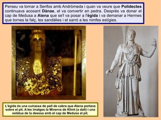 Perseu va tornar a Serifos amb Andròmeda i quan va veure que Polidectes
continuava acosant Dànae, el va convertir en pedra. Després va donar el
cap de Medusa a Atena que se'l va posar a l'ègida i va demanar a Hermes
que tornes la falç, les sandàlies i el sarró a les nimfes estígies.




L'ègida és una cuirassa de pell de cabra que Atena portava
sobre el pit. A les imatges la Minerva de Klimt (a dalt) i una
     estàtua de la deessa amb el cap de Medusa al pit.
 