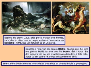 Segons els grecs, Zeus, ofès per la maldat dels homes,
 va enviar un diluvi que va negar les terres. Van salvar-se
 Deucalió i Pirra, que van refugiar-se en una arca.

                       Deucalió i Pirra van ser pares d'Hel·lé, èponim dels hel·lens
                       (els grecs). Hel·lé va tenir tres fills Doros, Èol i Xutos. Els
                       dos primers van ser els avantpassats dels doris i dels eolis.
                       Xutos va ser pare d'Ió, de qui descendien els jonis.


Jonis, doris i eolis eren els noms de les tres tribus en què es dividia el poble grec
 