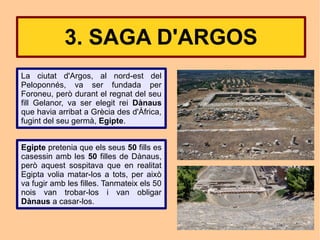 3. SAGA D'ARGOS
La ciutat d'Argos, al nord-est del
Peloponnés, va ser fundada per
Foroneu, però durant el regnat del seu
fill Gelanor, va ser elegit rei Dànaus
que havia arribat a Grècia des d'Àfrica,
fugint del seu germà, Egipte.


Egipte pretenia que els seus 50 fills es
casessin amb les 50 filles de Dànaus,
però aquest sospitava que en realitat
Egipta volia matar-los a tots, per això
va fugir amb les filles. Tanmateix els 50
nois van trobar-los i van obligar
Dànaus a casar-los.
 