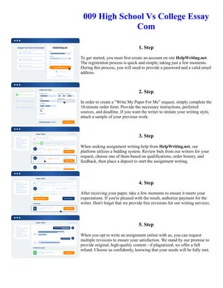 009 High School Vs College Essay
Com
1. Step
To get started, you must first create an account on site HelpWriting.net.
The registration process is quick and simple, taking just a few moments.
During this process, you will need to provide a password and a valid email
address.
2. Step
In order to create a "Write My Paper For Me" request, simply complete the
10-minute order form. Provide the necessary instructions, preferred
sources, and deadline. If you want the writer to imitate your writing style,
attach a sample of your previous work.
3. Step
When seeking assignment writing help from HelpWriting.net, our
platform utilizes a bidding system. Review bids from our writers for your
request, choose one of them based on qualifications, order history, and
feedback, then place a deposit to start the assignment writing.
4. Step
After receiving your paper, take a few moments to ensure it meets your
expectations. If you're pleased with the result, authorize payment for the
writer. Don't forget that we provide free revisions for our writing services.
5. Step
When you opt to write an assignment online with us, you can request
multiple revisions to ensure your satisfaction. We stand by our promise to
provide original, high-quality content - if plagiarized, we offer a full
refund. Choose us confidently, knowing that your needs will be fully met.
009 High School Vs College Essay Com 009 High School Vs College Essay Com
 