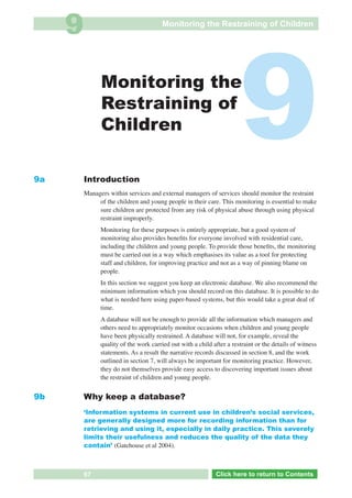 9                                  Monitoring the Restraining of Children




9a
                    Monitoring the
                    Restraining of
                    Children

              Introduction
                                                                            9
              Managers within services and external managers of services should monitor the restraint
                   of the children and young people in their care. This monitoring is essential to make
                   sure children are protected from any risk of physical abuse through using physical
                   restraint improperly.
                    Monitoring for these purposes is entirely appropriate, but a good system of
                    monitoring also provides beneﬁts for everyone involved with residential care,
                    including the children and young people. To provide those beneﬁts, the monitoring
                    must be carried out in a way which emphasises its value as a tool for protecting
                    staff and children, for improving practice and not as a way of pinning blame on
                    people.
                    In this section we suggest you keep an electronic database. We also recommend the
                    minimum information which you should record on this database. It is possible to do
                    what is needed here using paper-based systems, but this would take a great deal of
                    time.
                    A database will not be enough to provide all the information which managers and
                    others need to appropriately monitor occasions when children and young people
                    have been physically restrained. A database will not, for example, reveal the
                    quality of the work carried out with a child after a restraint or the details of witness
                    statements. As a result the narrative records discussed in section 8, and the work
                    outlined in section 7, will always be important for monitoring practice. However,
                    they do not themselves provide easy access to discovering important issues about
                    the restraint of children and young people.


9b            Why keep a database?
              ‘Information systems in current use in children’s social services,
              are generally designed more for recording information than for
              retrieving and using it, especially in daily practice. This severely
              limits their usefulness and reduces the quality of the data they
              contain’ (Gatehouse et al 2004).



 Return       67                                                  Click here to return to Contents
                                                                     Click here to return to Contents
 