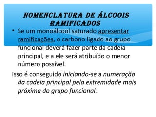 • Se um monoálcool saturado apresentar
ramificações, o carbono ligado ao grupo
funcional deverá fazer parte da cadeia
principal, e a ele será atribuído o menor
número possível.
Isso é conseguido iniciando-se a numeração
da cadeia principal pela extremidade mais
próxima do grupo funcional.
nomEnclatura dE Álcoois
ramificados
 
