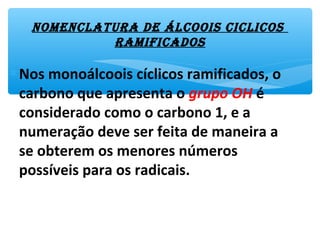 nomEnclatura dE Álcoois ciclicos
ramificados
∗Nos monoálcoois cíclicos ramificados, o
carbono que apresenta o grupo OH é
considerado como o carbono 1, e a
numeração deve ser feita de maneira a
se obterem os menores números
possíveis para os radicais.
 
