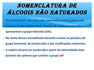 NomeNclatura de
álcoois Não saturados
∗ Os monoálcoois não saturados apresentam pelo menos uma
dupla ou tripla ligação entre átomos de carbonos que não
apresentam o grupo hidroxila (OH).
∗ No nome desses monoálcoois deverão constar as posições do
grupo funcional, da insaturação e das ramificações existentes.
∗ A cadeira deverá ser numerada a partir da extremidade mais
próxima do carbono que contém o grupo OH
 