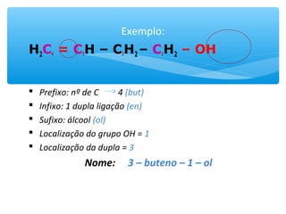 Exemplo:
H2C4 = C3H – C2H2 – C1H2 – OH
 Prefixo: nº de C 4 (but)
 Infixo: 1 dupla ligação (en)
 Sufixo: álcool (ol)
 Localização do grupo OH = 1
 Localização da dupla = 3
Nome: 3 – buteno – 1 – ol
 