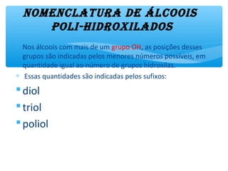 NomeNclatura de álcoois
poli-hidroxilados
∗ Nos álcoois com mais de um grupo OH, as posições desses
grupos são indicadas pelos menores números possíveis, em
quantidade igual ao número de grupos hidroxilas.
∗ Essas quantidades são indicadas pelos sufixos:
diol
triol
poliol
 