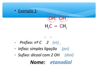 • Exemplo 1:
OH OH
H2C – CH2
- Prefixo: nº C 2 (et)
- Infixo: simples ligação (an)
- Sufixo: álcool com 2 OH (diol)
Nome: etanodiol
 