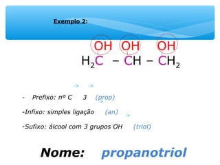 OH OH OH
H2C – CH – CH2
- Prefixo: nº C 3 (prop)
-Infixo: simples ligação (an)
-Sufixo: álcool com 3 grupos OH (triol)
Nome: propanotriol
Exemplo 2:
 