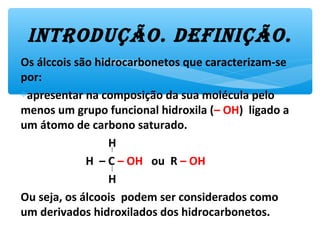 Os álccois são hidrocarbonetos que caracterizam-se
por:
∗apresentar na composição da sua molécula pelo
menos um grupo funcional hidroxila (– OH) ligado a
um átomo de carbono saturado.
H
H – C – OH ou R – OH
H
Ou seja, os álcoois podem ser considerados como
um derivados hidroxilados dos hidrocarbonetos.
introdução. dEfinição.
 