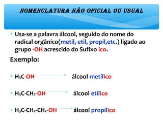 NomeNclatura Não oficial ou usual
∗ Usa-se a palavra álcool, seguido do nome do
radical orgânico(metil, etil, propil,etc.) ligado ao
grupo -OH acrescido do Sufixo ico.
Exemplo:
∗ H3C-OH álcool metílico
∗ H3C-CH2-OH álcool etílico
∗ H3C-CH2-CH2-OH álcool propílico
 