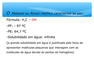 O Metanol ou Álcool metílico caracteriza-se por:
Fórmula: H3C – OH
-PF: - 97 ºC
-PE: 64,7 ºC
-Solubilidade em água: infinita
(a grande solubilidade em água é justificada pelo facto de
apresentar moléculas pequenas que interagem com as
moléculas de água devido às pontes de hidrogênio)
 