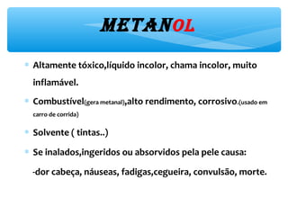 metaNol
∗ Altamente tóxico,líquido incolor, chama incolor, muito
inflamável.
∗ Combustível(gera metanal),alto rendimento, corrosivo.(usado em
carro de corrida)
∗ Solvente ( tintas..)
∗ Se inalados,ingeridos ou absorvidos pela pele causa:
-dor cabeça, náuseas, fadigas,cegueira, convulsão, morte.
 